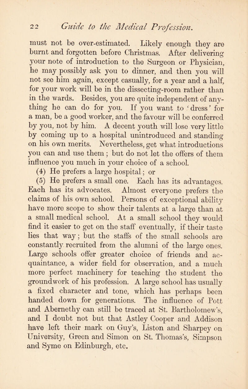 must not be over-estimated. Likely enough they are burnt and forgotten before Christmas. After delivering your note of introduction to the Surgeon or Physician, he may possibly ask you to dinner, and then you will not see him again, except casually, for a year and a half, for your work will be in the dissecting-room rather than in the wards. Besides, you are quite independent of any¬ thing he can do for you. If you want to ' dress’ for a man, be a good worker, and the favour will be conferred by you, not by him. A decent youth will lose very little by coming up to a hospital unintroduced and standing on his own merits. Nevertheless, get what introductions you can and use them ; but do not let the offers of them influence you much in your choice of a school. (4) He prefers a large hospital; or (5) He prefers a small one. Each has its advantages. Each has its advocates. Almost everyone prefers the claims of his own school. Persons of exceptional ability have more scope to show their talents at a large than at a small medical school. At a small school they would find it easier to get on the staff eventually, if their taste lies that way; but the staffs of the small schools are constantly recruited from the alumni of the large ones. Large schools offer greater choice of friends and ac¬ quaintance, a wider field for observation, and a much more perfect machinery for teaching the student the groundwork of his profession. A large school has usually a fixed character and tone, which has perhaps been handed down for generations. The influence of Pott and Abernethy can still be traced at St. Bartholomews, and I doubt not but that Astley Cooper and Addison have left their mark on Guy’s, Liston and Sharpey on University, Green and Simon on St. Thomas’s, Simpson and Syme on Edinburgh, etc.