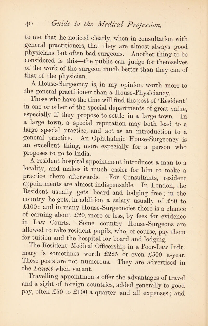 to me, that he noticed clearly, when in consultation with general practitioners, that they are almost always good physicians, but often bad surgeons. Another thing to be considered is this—the public can judge for themselves of the work of the surgeon much better than they can of that of the physician. A House-Surgeoncy is, in my opinion, worth more to the general practitioner than a House-Physiciancy. Those who have the time will find the post of 'Resident ’ in one or other of the special departments of great value, especially if they propose to settle in a large town. In a large town, a special reputation may both lead to a large special practice, and act as an introduction to a general practice. An Ophthalmic House-Surgeoncy is an excellent thing, more especially for a person who proposes to go to India. A resident hospital appointment introduces a man to a locality, and makes it much easier for him to make a practice there afterwards. For Consultants, resident appointments are almost indispensable. In London, the Resident usually gets board and lodging free ; in the country he gets, in addition, a salary usually of £80 to £100; and in many House-Surgeoncies there is a chance of earning about £20, more or less, by fees for evidence in Law Courts. Some country House-Surgeons are allowed to take resident pupils, who, of course, pay them for tuition and the hospital for board and lodging. The Resident Medical Officership in a Poor-Law Infir¬ mary is sometimes worth £225 or even £500 a-year. These posts are not numerous. They are advertised in the Lancet when vacant. Travelling appointments offer the advantages of travel and a sight of foreign countries, added generally to good pay, often £50 to £100 a quarter and all expenses; and