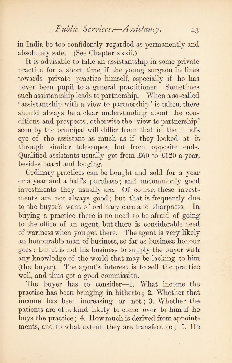 in India be too confidently regarded as permanently and absolutely safe. (See Chapter xxxii.) It is advisable to take an assistantship in some private practice for a short time, if the young surgeon inclines towards private practice himself, especially if he has never been pupil to a general practitioner. Sometimes such assistantship leads to partnership. When a so-called ‘ assistantship with a view to partnership 5 is taken, there should always be a clear understanding about the con¬ ditions and prospects; otherwise the 'view to partnership ’ seen by the principal will differ from that in the mind’s eye of the assistant as much as if they looked at it through similar telescopes, but from opposite ends. Qualified assistants usually get from £60 to £120 a-year, besides board and lodging. Ordinary practices can be bought and sold for a year or a year and a half’s purchase; and uncommonly good investments they usually are. Of course, these invest¬ ments are not always good; but that is frequently due to the buyer’s want of ordinary care and sharpness. In buying a practice there is no need to be afraid of going to the office of an agent, but there is considerable need of wariness when you get there. The agent is very likely an honourable man of business, so far as business honour goes ; but it is not his business to supply the buyer with any knowledge of the world that may be lacking to him (the buyer). The agent’s interest is to sell the practice well, and thus get a good commission. The buyer has to consider—1. What income the practice has been bringing in hitherto; 2. Whether that income has been increasing or not; 3. Whether the patients are of a kind likely to come over to him if he buys the practice; 4. How much is derived from appoint¬ ments, and to what extent they are transferable ; 5. He