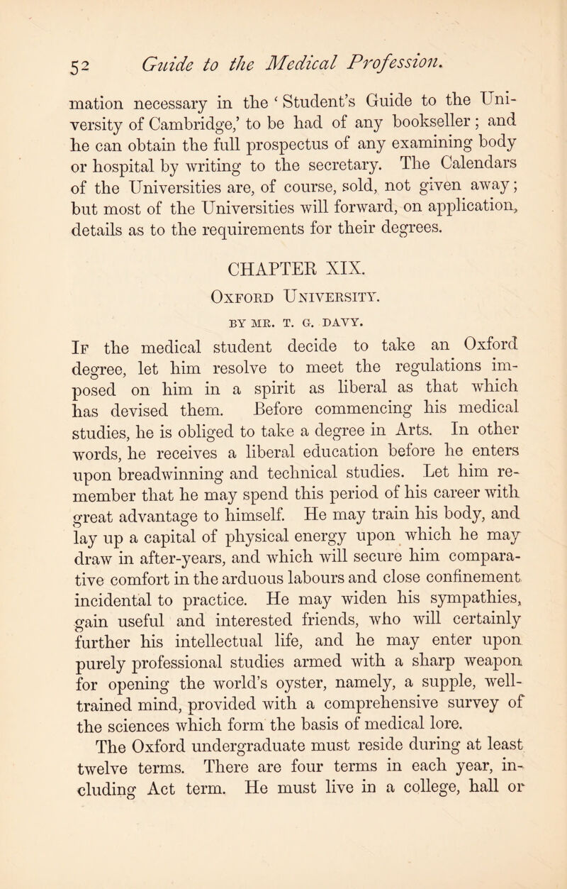 mation necessary in the ‘ Student’s Guide to the Uni¬ versity of Cambridge/ to be had of any bookseller; and he can obtain the full prospectus of any examining body or hospital by writing to the secretary. The Calendars of the Universities are, of course, sold, not given away; but most of the Universities will forward, on application, details as to the requirements for their degrees. CHAPTER XIX. Oxford University. BY ME. T. G. DAVY. If the medical student decide to take an Oxford degree, let him resolve to meet the regulations im¬ posed on him in a spirit as liberal as that which has devised them. Before commencing his medical studies, he is obliged to take a degree in Arts. In other words, he receives a liberal education before he enters upon breadwinning and technical studies. Let him re¬ member that he may spend this period of his career with great advantage to himself. He may train his body, and lay up a capital of physical energy upon which he may draw in after-years, and which will secure him compara¬ tive comfort in the arduous labours and close confinement incidental to practice. He may widen his sympathies, gain useful and interested friends, who will certainly further his intellectual life, and he may enter upon purely professional studies armed with a sharp weapon for opening the world’s oyster, namely, a supple, well- trained mind, provided with a comprehensive survey of the sciences which form the basis of medical lore. The Oxford undergraduate must reside during at least twelve terms. There are four terms in each year, in¬ cluding Act term. He must live in a college, hall or