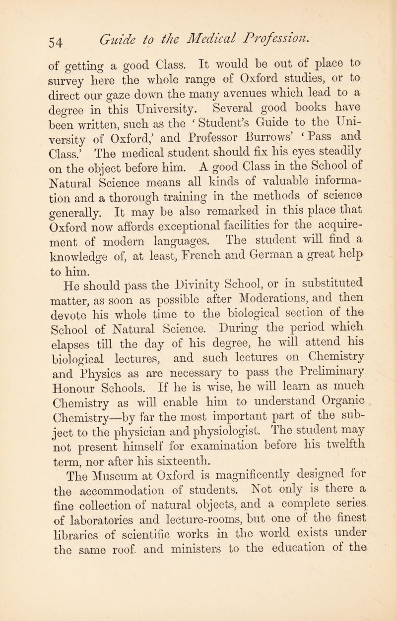 of getting a good Class. It would be out of place to survey bere the whole range of Oxford studies, or to direct our gaze down the many avenues which lead to a degree in this University. Several good books have been written, such as the ‘ Student’s Guide to the Uni¬ versity of Oxford,’ and Professor Burrows’ ‘ Pass and Class.’ The medical student should fix his eyes steadily on the object before him. A good Class in the School of Natural Science means all kinds of valuable informa¬ tion and a thorough training in the methods of science generally. It may be also remarked in this place that Oxford now affords exceptional facilities for the acquire¬ ment of modern languages. The student will find a knowledge of, at least, French and German a great help to him. He should pass the Divinity School, or in substituted matter, as soon as possible after Moderations, and then devote his whole time to the biological section of the School of Natural Science. During the period which elapses till the day of his degree, he will attend his biological lectures, and such lectures on Chemistry and Physics as are necessary to pass the Preliminary Honour Schools. If he is wise, he will learn as much Chemistry as will enable him to understand Organic Chemistry—by far the most important part of the sub¬ ject to the physician and physiologist. The student may not present himself for examination before his twelfth term, nor after his sixteenth. The Museum at Oxford is magnificently designed for the accommodation of students. Not only is there a fine collection of natural objects, and a complete series of laboratories and lecture-rooms, but one of the finest libraries of scientific works in the world exists under the same roof and ministers to the education of the