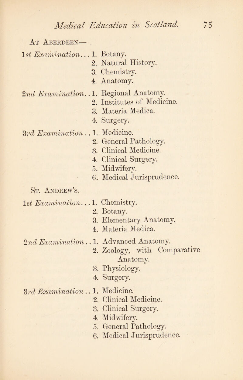 At Aberdeen— 1st Examination... 1. Botany. 2. Natural History. 3. Chemistry. 4. Anatomy. 2nd Examination.. 1. Regional Anatomy. 2. Institutes of Medicine. 3. Materia Medica. 4. Surgery. 3rd Examination .. 1. Medicine. 2. General Pathology. 3. Clinical Medicine. 4. Clinical Surgery. 5. Midwifery. 6. Medical Jurisprudence. St. Andrew’s. 1st Examination... 1. Chemistry. 2. Botany. 3. Elementary Anatomy. 4. Materia Medica. 2nd Examination .. 1. Advanced Anatomy. 2. Zoology, with Comparative Anatomy. 3. Physiology. 4. Surgery. 3rd Examination .. 1. Medicine. 2. Clinical Medicine. 3. Clinical Surgery. 4. Midwifery. 5. General Pathology. 6. Medical Jurisprudence.