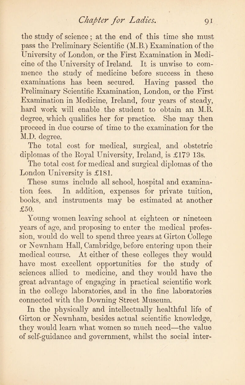 the study of science ; at the end of this time she must pass the Preliminary Scientific (M.B.) Examination of the University of London, or the First Examination in Medi¬ cine of the University of Ireland. It is unwise to com¬ mence the study of medicine before success in these examinations has been secured. Having passed the Preliminary Scientific Examination, London, or the First Examination in Medicine, Ireland, four years of steady, hard work will enable the student to obtain an M.B. degree, which qualifies her for practice. She may then proceed in due course of time to the examination for the M.D. degree. The total cost for medical, surgical, and obstetric diplomas of the Boyal University, Ireland, is £179 13s. The total cost for medical and surgical diplomas of the London University is £181. These sums include all school, hospital and examina¬ tion fees. In addition, expenses for private tuition, hooks, and instruments may be estimated at another £50. Young women leaving school at eighteen or nineteen o o o years of age, and proposing to enter the medical profes¬ sion, would do well to spend three years at Girton College or Newnham Hall, Cambridge, before entering upon their medical course. At either of these colleges they would have most excellent opportunities for the study of sciences allied to medicine, and they would have the great advantage of engaging in practical scientific work in the college laboratories, and in the fine laboratories connected with the Downing Street Museum. In the physically and intellectually healthful life of Girton or Newnham, besides actual scientific knowledge, they would learn what women so much need—the value of self-guidance and government, whilst the social inter-