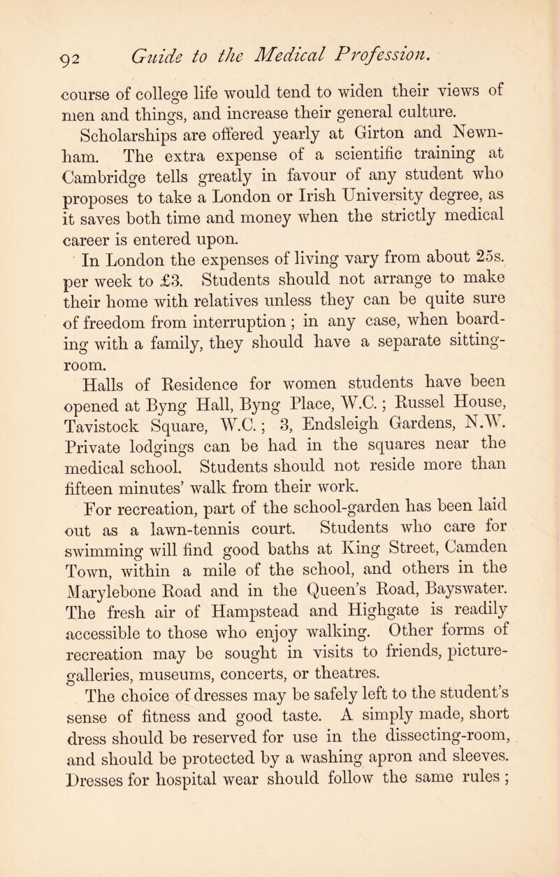 course of college life would tend to widen, their views of men and things, and increase their general culture. Scholarships are offered yearly at Girton and Newn- ham. The extra expense of a scientific training at Cambridge tells greatly in favour of any student who proposes to take a London or Irish University degree, as it saves both time and money when the strictly medical career is entered upon. In London the expenses of living vary from about 25s. per week to £3. Students should not arrange to make their home with relatives unless they can be quite sure of freedom from interruption ; in any case, when board¬ ing with a family, they should have a separate sitting- room. Halls of Residence for women students have been opened at Byng Hall, Byng Place, W.C.; Russel House, Tavistock Square, W.C.; 3, Endsleigh Gardens, N.W. Private lodgings can be had in the squares near the medical school. Students should not reside more than fifteen minutes’ walk from their work. For recreation, part of the school-garden has been laid out as a lawn-tennis court. Students who care for swimming will find good baths at King Street, Camden Town, within a mile of the school, and others in the Marylebone Road and in the Queen’s Road, Bayswater. The fresh air of Hampstead and Highgate is readily accessible to those who enjoy walking. Other forms of recreation may be sought in visits to friends, picture- galleries, museums, concerts, or theatres. The choice of dresses may be safely left to the student’s sense of fitness and good taste. A simply made, short dress should be reserved for use in the dissecting-room, and should be protected by a washing apron and sleeves. Dresses for hospital wear should follow the same rules ;