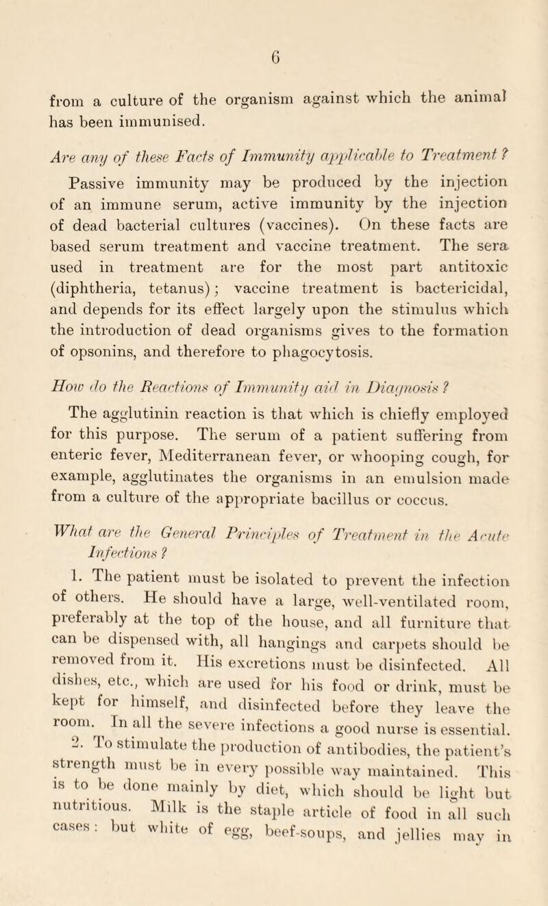 from a culture of the organism against which the animal has been immunised. Are any of these Facts of Immunity applicable to Treatment ? Passive immunity may be produced by the injection of an immune serum, active immunity by the injection of dead bacterial cultures (vaccines). On these facts are based serum treatment and vaccine treatment. The sera used in treatment are for the most part antitoxic (diphtheria, tetanus); vaccine treatment is bactericidal, and depends for its effect largely upon the stimulus which the introduction of dead organisms gives to the formation of opsonins, and therefore to phagocytosis. I low do the Reactions of Immunity aid in Diagnosis ? The agglutinin reaction is that which is chiefly employed for this purpose. The serum of a patient suffering from enteric fever, Mediterranean fever, or whooping cough, for example, agglutinates the organisms in an emulsion made from a culture of the appropriate bacillus or coccus. What are the General Principles of Treatment in the Acute Infections ? 1. The patient must be isolated to prevent the infection of others. He should have a large, well-ventilated room, preferably at the top of the house, and all furniture that can be dispensed with, all hangings and carpets should be removed from it. His excretions must be disinfected. All dishes, etc., which are used for his food or drink, must be kept for himself, and disinfected before they leave the room- In a11 the severe infections a good nurse is essential. 2. lo stimulate the production of antibodies, the patient’s strength must be in every possible way maintained. This is to be done mainly by diet, which should be light but nutritious. Milk is the staple article of food in all such cases: but white of egg, beef-soups, and jellies may in