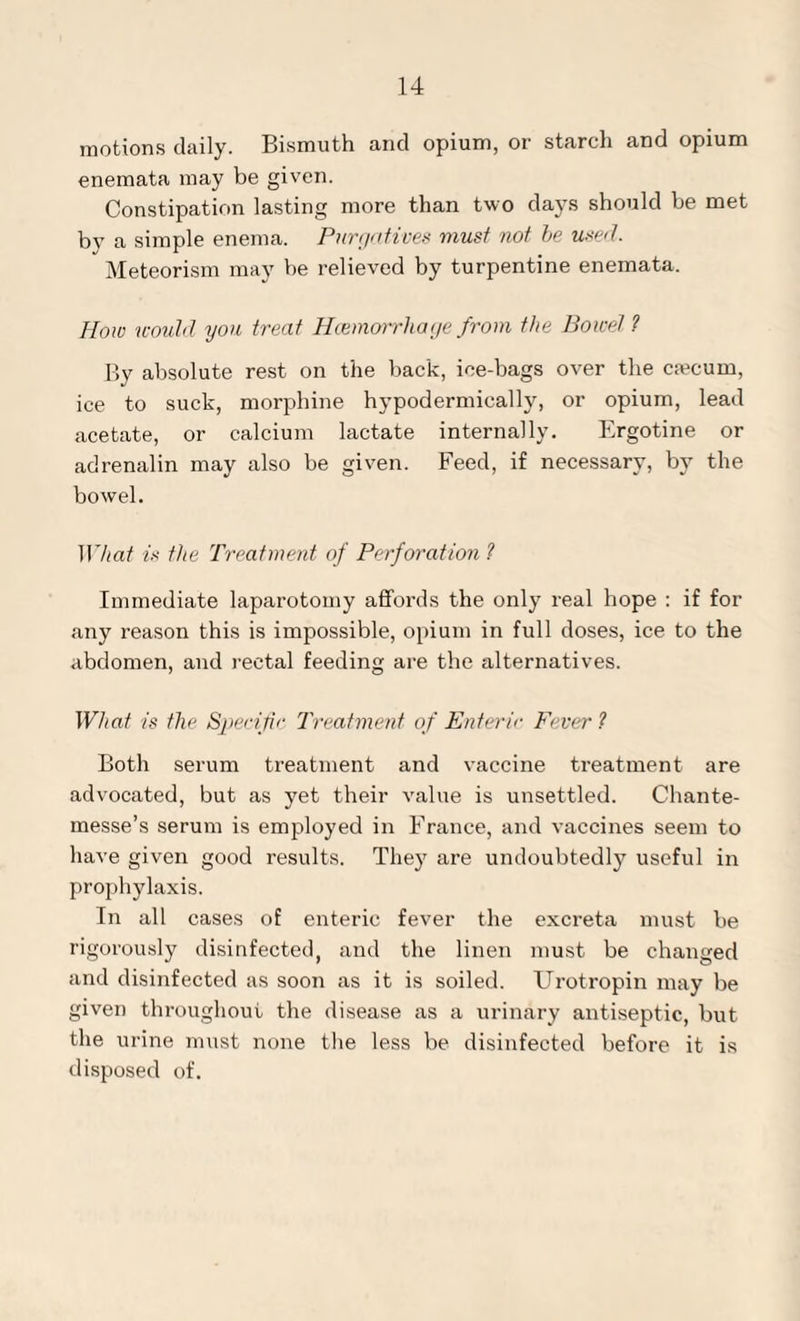 motions daily. Bismuth and opium, or starch and opium enemata may be given. Constipation lasting more than two days should be met by a simple enema. Purgatives must not be used. Meteorism may be relieved by turpentine enemata. How would you treat Hcemorrhage from the Bowel 1 By absolute rest on the back, ice-bags over the csecurn, ice to suck, morphine hypodermically, or opium, lead acetate, or calcium lactate internally. Ergotine or adrenalin may also be given. Feed, if necessary, by the bowel. What is the Treatment of Perforation ? Immediate laparotomy affords the only real hope : if for any reason this is impossible, opium in full doses, ice to the abdomen, and rectal feeding are the alternatives. What is the Specific Treatment of Enteric Fever ? Both serum treatment and vaccine treatment are advocated, but as yet their value is unsettled. Chante- messe’s serum is employed in France, and vaccines seem to have given good results. They are undoubtedly useful in prophylaxis. In all cases of enteric fever the excreta must be rigorously disinfected, and the linen must be changed and disinfected as soon as it is soiled. Urotropin may be given throughout the disease as a urinary antiseptic, but the urine must none the less be disinfected before it is disposed of.