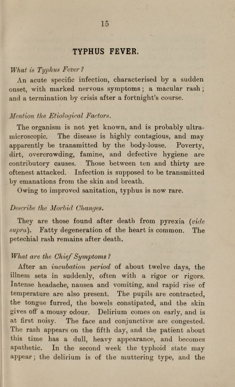 TYPHUS FEVER. What is Typhus Fever ? An acute specific infection, characterised by a sudden onset, with marked nervous symptoms ; a macular rash ; and a termination by crisis after a fortnight’s course. Mention the Etiological Factors. The organism is not yet known, and is probably ultra- microscopic. The disease is highly contagious, and may apparently be transmitted by the body-louse. Poverty, dirt, overcrowding, famine, and defective hygiene are contributory causes. Those between ten and thirty are oftenest attacked. Infection is supposed to be transmitted by emanations from the skin and breath. Owing to improved sanitation, typhus is now rare. Describe the Morbid Changes. They are those found after deatl) from pyrexia (vide supra). Fatty degeneration of the heart is common. The petechial rash remains after death. What are the Chief Symptoms ? After an incubation period of about twelve days, the illness sets in suddenly, often with a rigor or rigors. Intense headache, nausea and vomiting, and rapid rise of temperature are also present. The pupils are contracted, the tongue furred, the bowels constipated, and the skin gives off a mousy odour. Delirium comes on early, and is at first noisy. The face and conjunctive are congested. The rash appears on the fifth day, and the patient about this time has a dull, heavy appearance, and becomes apathetic. In the second week the typhoid state may appear; the delirium is of the muttering type, and the