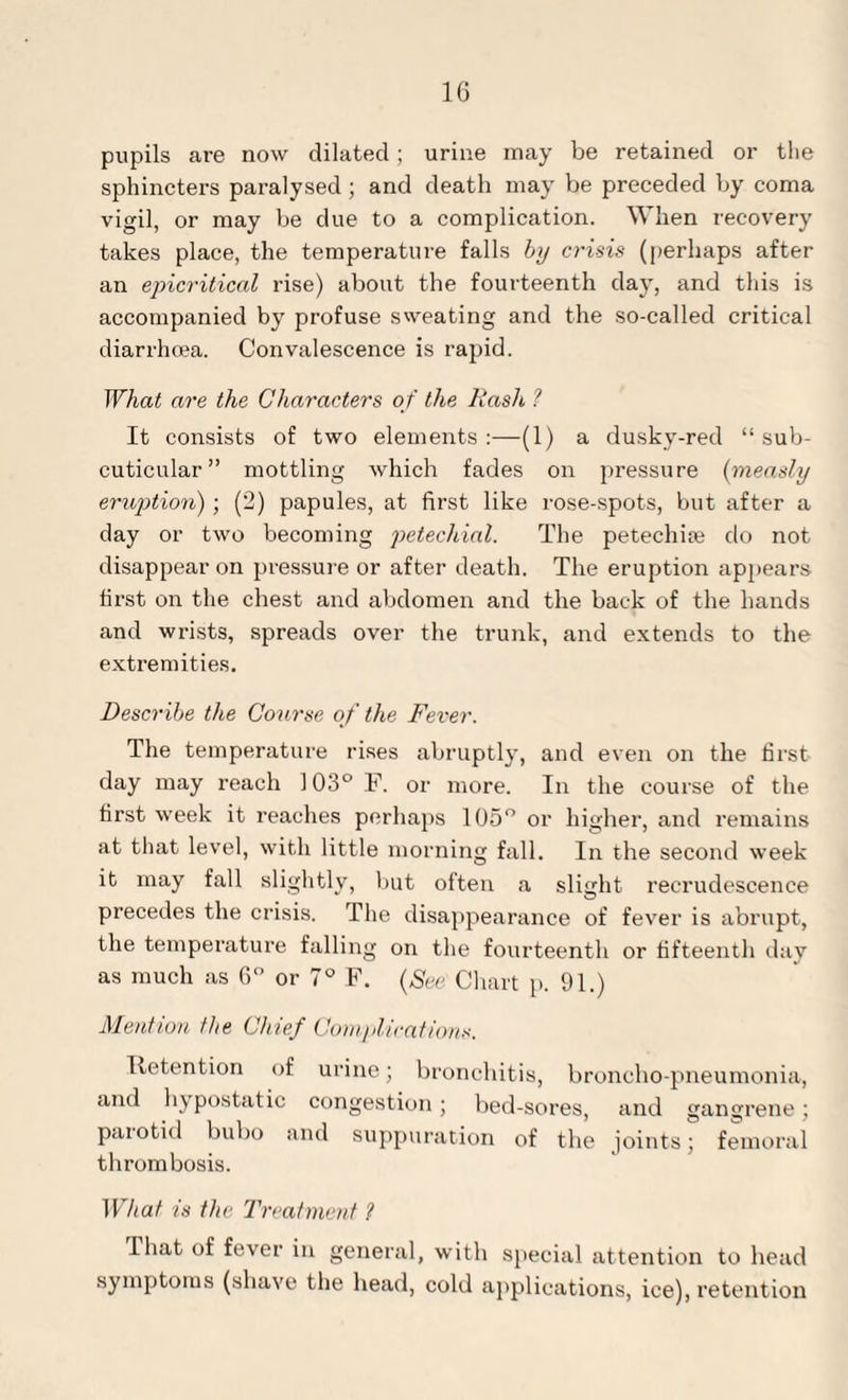 pupils are now dilated; urine may be retained or the sphincters paralysed ; and death may be preceded by coma vigil, or may be due to a complication. When recovery takes place, the temperature falls by crisis (perhaps after an epicritical rise) about the fourteenth day, and this is accompanied by profuse sweating and the so-called critical diarrhoea. Convalescence is rapid. What are the Characters of the Rash ? It consists of two elements :—(1) a dusky-red “ sub¬ cuticular” mottling which fades on pressure (measly eruption); (2) papules, at first like rose-spots, but after a day or two becoming petechial. The petechite do not disappear on pressure or after death. The eruption appears first on the chest and abdomen and the back of the hands and wrists, spreads over the trunk, and extends to the extremities. Describe the Course of the Fever. The temperature rises abruptly, and even on the first- day may reach 103° F. or more. In the course of the first week it reaches perhaps 105° or higher, and remains at that level, with little morning fall. In the second week it may fall slightly, but often a slight recrudescence precedes the crisis. The disappearance of fever is abrupt, the temperature falling on the fourteenth or fifteenth day as much as 6° or 7° F. (See Chart p. 91.) Mention the Chief Complications. Retention of urine; bronchitis, broncho-pneumonia, and hypostatic congestion; bed-sores, and gangrene; parotid bubo and suppuration of the joints; femoral thrombosis. What is the Treatment ? That of fever in general, with special attention to head symptoms (shave the head, cold applications, ice), retention