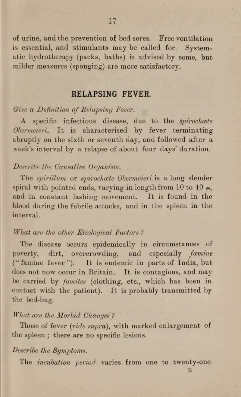 of urine, and the prevention of bed-sores. Free ventilation is essential, and stimulants may be called for. System¬ atic hydrotherapy (packs, baths) is advised by some, but milder measures (sponging) are more satisfactory. RELAPSING FEVER. Give a Definition of Relapsing Fever. A specific infectious disease, due to the spirochcete Obermeieri. It is characterised by fever terminating abruptly on the sixth or seventh day, and followed after a week’s interval by a relapse of about four days’ duration. Describe the Causative Organism. The spirillum or spirochcete Obermeieri is a long slender spiral with pointed ends, varying in length from 10 to 40 p, and in constant lashing movement. It is found in the blood during the febrile attacks, and in the spleen in the interval. What are the other Etiological Factors ? The disease occurs epidemically in circumstances of poverty, dirt, overcrowding, and especially famine (“ famine fever ”). It is endemic in parts of India, but does not now occur in Britain. It is contagious, and may be carried by fomites (clothing, etc., which has been in contact with the patient). It is probably transmitted by the bed-bug. What are the Morbid Changesf Those of fever (vide supra), with marked enlargement of the spleen ; there are no specific lesions. Describe the Symptoms. The incubation period varies from one to twenty-one n