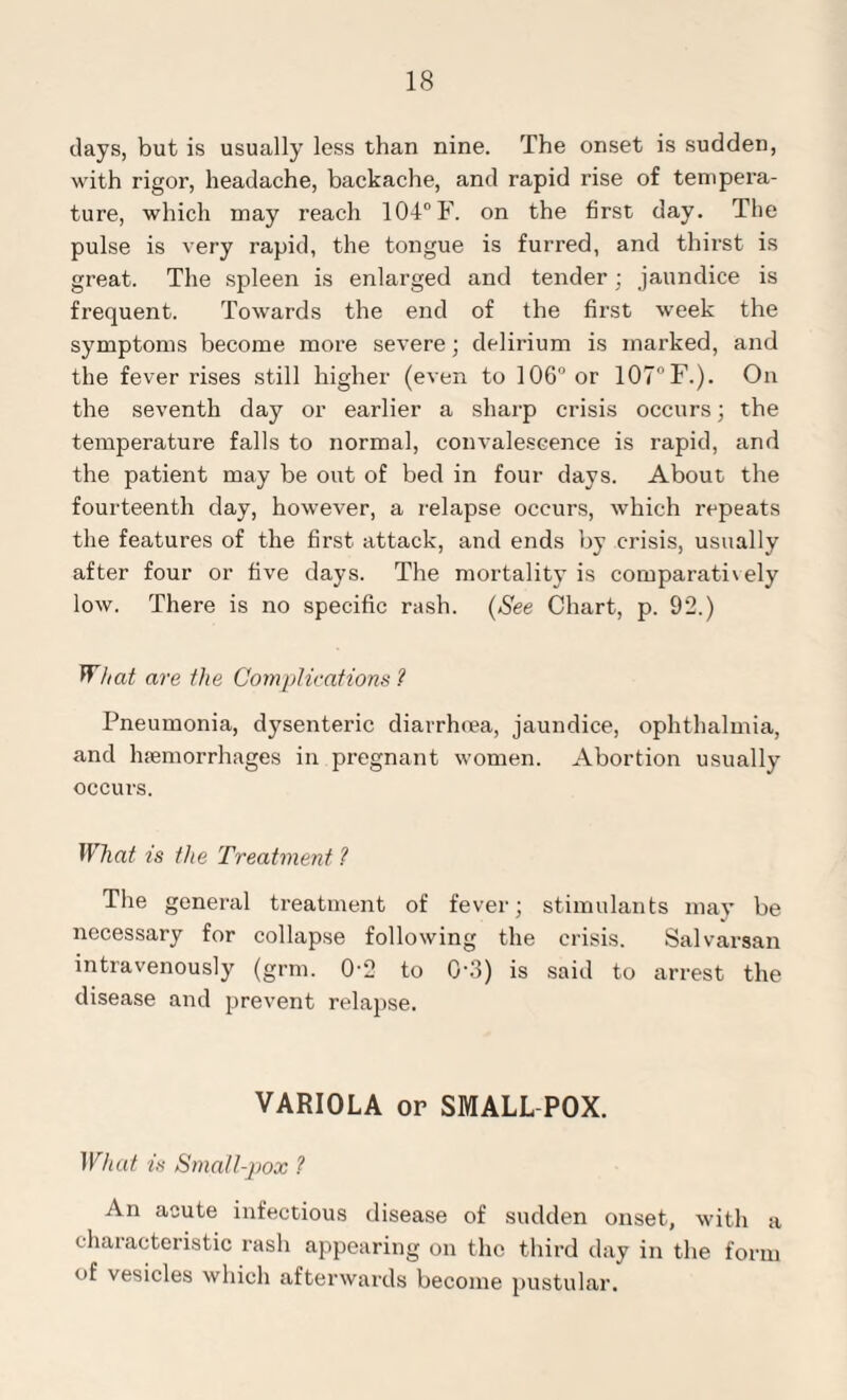 days, but is usually less than nine. The onset is sudden, with rigor, headache, backache, and rapid rise of tempera¬ ture, which may reach 104° F. on the first day. The pulse is very rapid, the tongue is furred, and thirst is great. The spleen is enlarged and tender; jaundice is frequent. Towards the end of the first week the symptoms become more severe; delirium is marked, and the fever rises still higher (even to 106° or 107°F.). On the seventh day or earlier a sharp crisis occurs; the temperature falls to normal, convalescence is rapid, and the patient may be out of bed in four days. About the fourteenth day, however, a relapse occurs, which repeats the features of the first attack, and ends by crisis, usually after four or five days. The mortality is comparati\ely low. There is no specific rash. (See Chart, p. 92.) What are the Complications ? Pneumonia, dysenteric diarrhoea, jaundice, ophthalmia, and haemorrhages in pregnant women. Abortion usually occurs. What is the Treatment ? The general treatment of fever; stimulants may be necessary for collapse following the crisis. Salvarsan intravenously (grm. 0-2 to 0'3) is said to arrest the disease and prevent relapse. VARIOLA or SMALL POX. What is Small-pox ? An acute infectious disease of sudden onset, with a characteristic rash appearing on the third day in the form of vesicles which afterwards become pustular.
