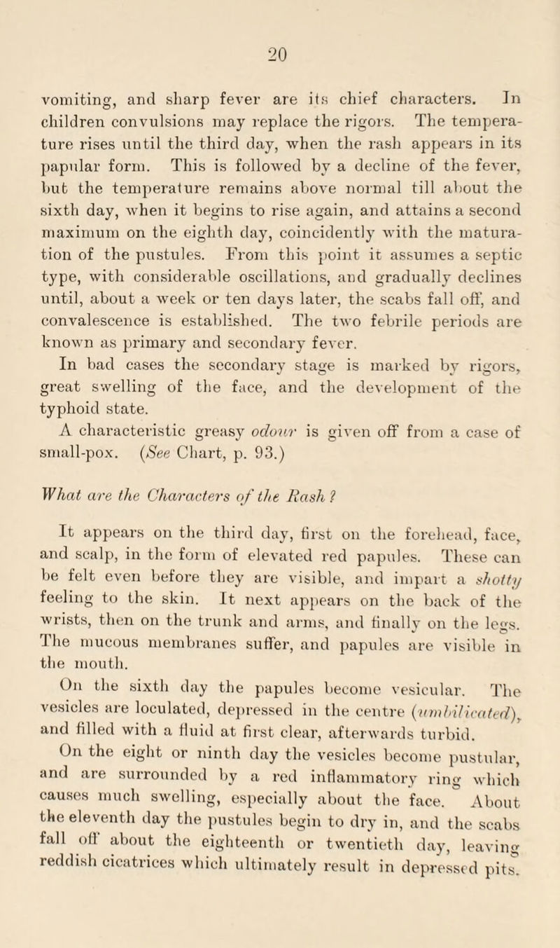 vomiting, and sharp fever are its chief characters. Jn children convulsions may replace the rigors. The tempera¬ ture rises until the third day, when the rash appears in its papular form. This is followed by a decline of the fever, hut the temperature remains above normal till about the sixth day, when it begins to rise again, and attains a second maximum on the eighth day, coincidently with the matura¬ tion of the pustules. From this point it assumes a septic type, with considerable oscillations, and gradually declines until, about a week or ten days later, the scabs fall off, and convalescence is established. The two febrile periods are known as primary and secondary fever. In bad cases the secondary stage is marked by rigors, great swelling of the face, and the development of the typhoid state. A characteristic greasy odour is given off from a case of small-pox. [See Chart, p. 93.) What are the Characters of the Rash ? It appears on the third day, first on the forehead, face, and scalp, in the form of elevated red papules. These can be felt even before they are visible, and impart a shotty feeling to the skin. It next appears on the back of the wrists, then on the trunk and arms, and finally on the legs. The mucous membranes suffer, and papules are visible in the mouth. On the sixth day the papules become vesicular. The vesicles are loculated, depressed in the centre (vmhilicated), and filled with a fluid at first clear, afterwards turbid. On the eight or ninth day the vesicles become pustular, and are surrounded by a red inflammatory ring which causes much swelling, especially about the face. About the eleventh day the pustules begin to dry in, and the scabs fall oil about the eighteenth or twentieth day, leaving reddish cicatrices which ultimately result in depressed pits
