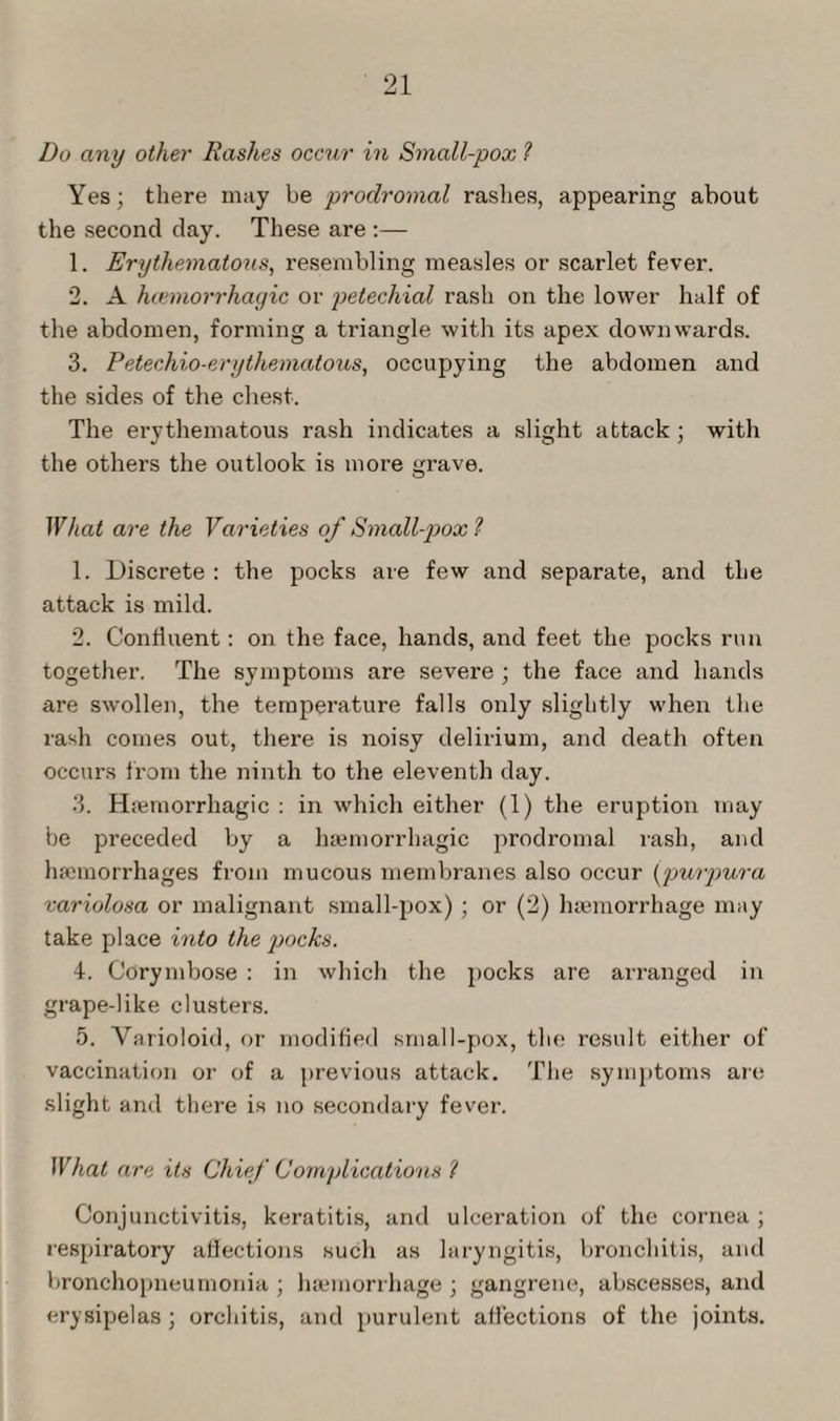 Do any other Rashes occur in Small-pox l Yes; there may be prodromal rashes, appearing about the second day. These are :— 1. Erythematous, resembling measles or scarlet fever. 2. A hannorrhayic or petechial rash on the lower half of the abdomen, forming a triangle with its apex downwards. 3. Petechio-erythematous, occupying the abdomen and the sides of the chest. The erythematous rash indicates a slight attack ; with the others the outlook is more grave. What are the Varieties of Small-pox ? 1. Discrete : the pocks are few and separate, and the attack is mild. 2. Continent: on the face, hands, and feet the pocks run together. The symptoms are severe ; the face and hands are swollen, the temperature falls only slightly when the rash comes out, there is noisy delirium, and death often occurs from the ninth to the eleventh day. 3. Haemorrhagic : in which either (1) the eruption may be preceded by a haemorrhagic prodromal rash, and haemorrhages from mucous membranes also occur (■purpura variolosa or malignant small-pox) ; or (2) haemorrhage may take place into the pocks. 4. Corymbose : in which the pocks are arranged in grape-like clusters. 5. Varioloid, or modified small-pox, the result either of vaccination or of a previous attack. The symptoms are slight and there is no secondary fever. What are its Chief Complications l Conjunctivitis, keratitis, and ulceration of the cornea ; respiratory affections such as laryngitis, bronchitis, and bronchopneumonia; haemorrhage; gangrene, abscesses, and erysipelas ; orchitis, and purulent affections of the joints.