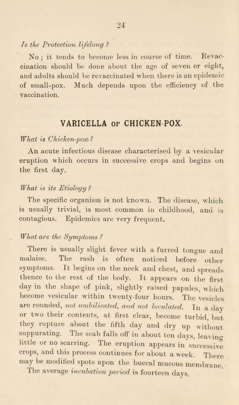 2s the Protection lifelong ? No ; it tends to become less in course of time. Revac¬ cination should be done about the age of seven or eight, and adults should be revaccinated when there is an epidemic of small-pox. Much depends upon the efficiency of the vaccination. VARICELLA or CHICKEN POX. What is Chicken-pox- ? An acute infectious disease characterised by a vesicular eruption which occurs in successive crops and begins on the first day. What is its Etiology ? The specific organism is not known. The disease, which is usually trivial, is most common in childhood, and is contagious. Epidemics are very frequent. What are the Symptoms ? There is usually slight fever with a furred tongue and malaise. The rash is often noticed before other symptoms. It begins on the neck and chest, and spreads thence to the rest of the body. It appears on the first day in the shape of pink, slightly raised papules, which become vesicular within twenty-four hours. The vesicles are rounded, not umbilicated, and not loculated. In a day or two their contents, at first clear, become turbid, but they rupture about the fifth day and dry up without suppurating. The scab falls off in about ten days, leaving little or no scarring. The eruption appears in successive crops, and this process continues for about a week. There may be modified spots upon the buccal mucous membrane The average incubation period is fourteen days.