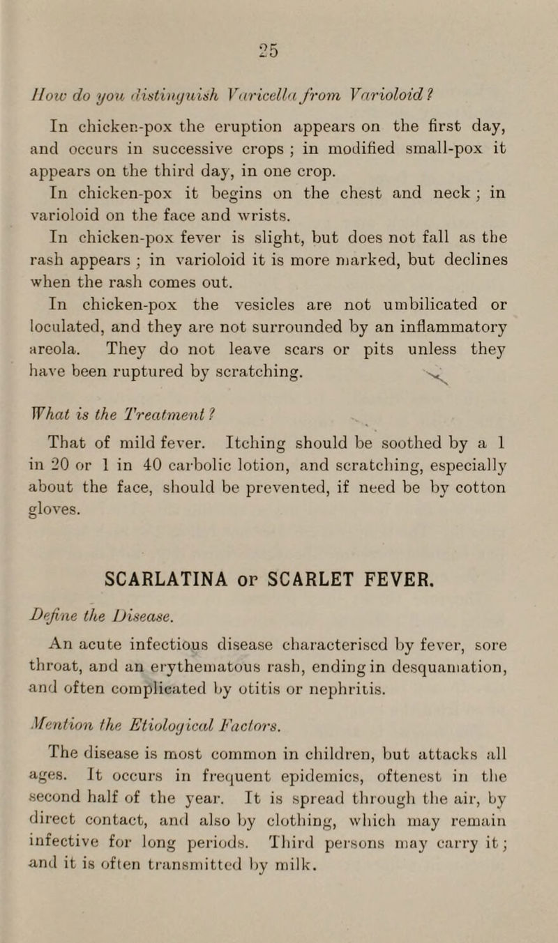 How do you distinguish Varicella from Varioloid ? In chicken-pox the eruption appears on the first day, and occurs in successive crops ; in modified small-pox it appears on the third day, in one crop. In chicken-pox it begins on the chest and neck ; in varioloid on the face and wrists. In chicken-pox fever is slight, but does not fall as the rash appears ; in varioloid it is more marked, but declines when the rash comes out. In chicken-pox the vesicles are not umbilicated or loculated, and they are not surrounded by an inflammatory areola. They do not leave scars or pits unless they have been ruptured by scratching. What is the Treatment 1 That of mild fever. Itching should be soothed by a 1 in 20 or 1 in 40 carbolic lotion, and scratching, especially about the face, should be prevented, if need be by cotton gloves. SCARLATINA or SCARLET FEVER. Define the Disease. An acute infectious disease characterised by fever, sore throat, and an erythematous rash, ending in desquamation, and often complicated by otitis or nephritis. Mention the Etiological Factors. The disease is most common in children, but attacks all ages. It occurs in frequent epidemics, oftenest in the second half of the year. It is spread through the air, by direct contact, and also by clothing, which may remain infective for long periods. Third persons may carry it; and it is often transmitted by milk.