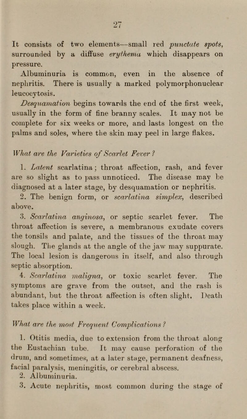 It consists of two elements—small red punctate spots, surrounded by a diffuse erythema which disappears on pressure. Albuminuria is common, even in the absence of nephritis. There is usually a marked polymorphonuclear leucocytosis. Desquamation begins towards the end of the first week, usually in the form of fine branny scales. It may not be complete for six weeks or more, and lasts longest on the palms and soles, where the skin may peel in large flakes. What are the Varieties of Scarlet Fever ? 1. Latent scarlatina; throat affection, rash, and fever are so slight as to pass unnoticed. The disease may be diagnosed at a later stage, by desquamation or nephritis. 2. The benign form, or scarlatina simplex, described above. 3. Scarlatina anyinosa, or septic scarlet fever. The throat affection is severe, a membranous exudate covers the tonsils and palate, and the tissues of the throat may slough. The glands at the angle of the jaw may suppurate. The local lesion is dangerous in itself, and also through septic absorption. 4. Scarlatina maligna, or toxic scarlet fever. The symptoms are grave from the outset, and the rash is abundant, but the throat affection is often slight. Death takes place within a week. What are the most Frequent Complications ? 1. Otitis media, due to extension from the throat along the Eustachian tube. It may cause perforation of the drum, and sometimes, at a later stage, permanent deafness, facial paralysis, meningitis, or cerebral abscess. 2. Albuminuria. 3. Acute nephritis, most common during the stage of