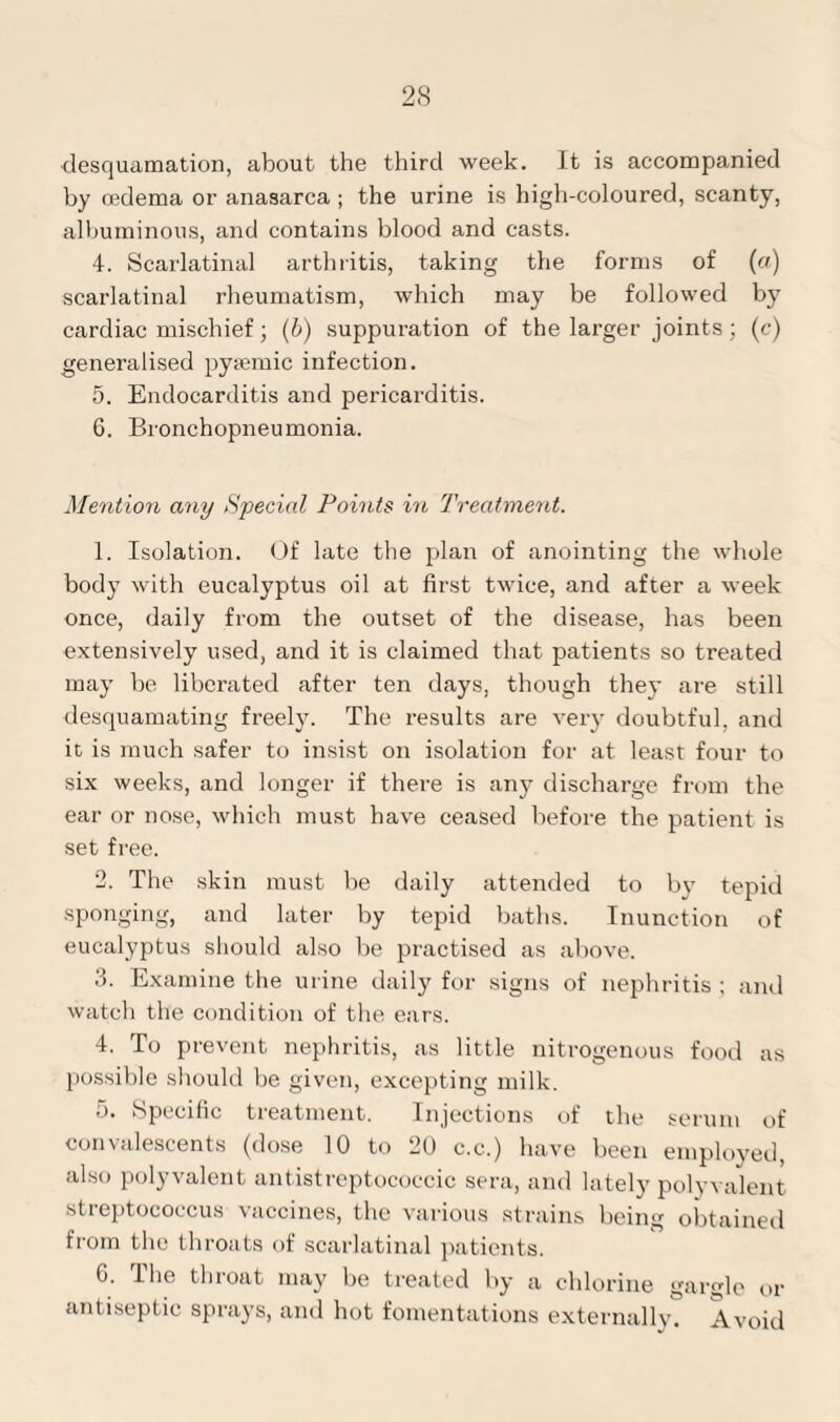 desquamation, about the third week. It is accompanied by oedema or anasarca ; the urine is high-coloured, scanty, albuminous, and contains blood and casts. 4. Scarlatinal arthritis, taking the forms of (a) scarlatinal rheumatism, which may be followed by cardiac mischief; (b) suppuration of the larger joints; (c) generalised pysemic infection. 5. Endocarditis and pericarditis. 6. Bronchopneumonia. Mention any Special Points in Treatment. 1. Isolation. Of late the plan of anointing the whole body with eucalyptus oil at first twice, and after a week once, daily from the outset of the disease, has been extensively used, and it is claimed that patients so treated may be liberated after ten days, though they are still desquamating freely. The results are very doubtful, and it is much safer to insist on isolation for at. least four to six weeks, and longer if there is any discharge from the ear or nose, which must have ceased before the patient is set free. 2. The skin must be daily attended to by tepid sponging, and later by tepid baths. Inunction of eucalyptus should also be practised as above. 3. Examine the urine daily for signs of nephritis ; and watch the condition of the ears. 4. To prevent nephritis, as little nitrogenous food as possible should be given, excepting milk. 5. Specific treatment. Injections of the serum of convalescents (dose 10 to 20 c.c.) have been employed, also polyvalent antistreptococcic sera, and lately polyvalent streptococcus vaccines, the various strains being obtained from the throats of scarlatinal patients. 6. The throat may be treated by a chlorine gargle or antiseptic sprays, and hot fomentations externally. Avoid