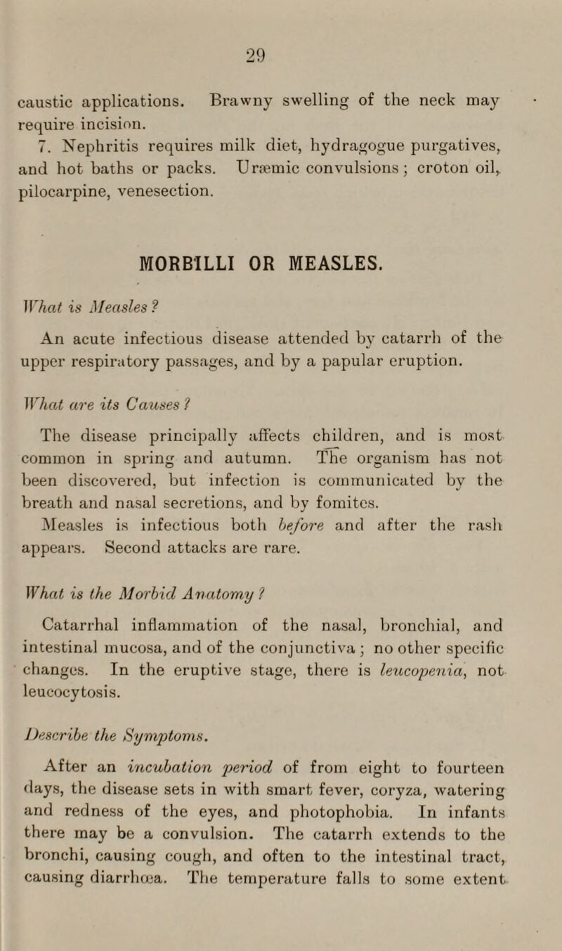 caustic applications. Brawny swelling of the neck may requix-e incision. 7. Nephritis requii’es milk diet, hydragogue purgatives, and hot baths or packs. Uraemic convulsions; ci-oton oil, pilocarpine, venesection. MORBILLI OR MEASLES. What is Measles ? Aix acute infectious disease attended by catarrh of the upper respiratory passages, and by a papular eruption. What are its Causes ? The disease principally affects children, and is most common in spi-ing and autumn. The oi’ganism has not been discovered, but infection is communicated by the breath and nasal secretions, and by fomites. Measles is infectious both before and after the rash appears. Second attacks are rare. What is the Morbid Anatomy l Catarrhal inflammation of the nasal, bronchial, and intestinal mucosa, and of the conjunctiva ; no other specific changes. In the eruptive stage, there is leucopenia, not leucocytosis. Describe the Symptoms. After an incubation period of from eight to fourteen flays, the disease sets in with smart fevei1, coryza, watering and redness of the eyes, and photophobia. In infants thei’e may be a convulsion. The catarrh extends to the bronchi, causing cough, and often to the intestinal tract, causing diarrhoea. The temperature falls to some extent