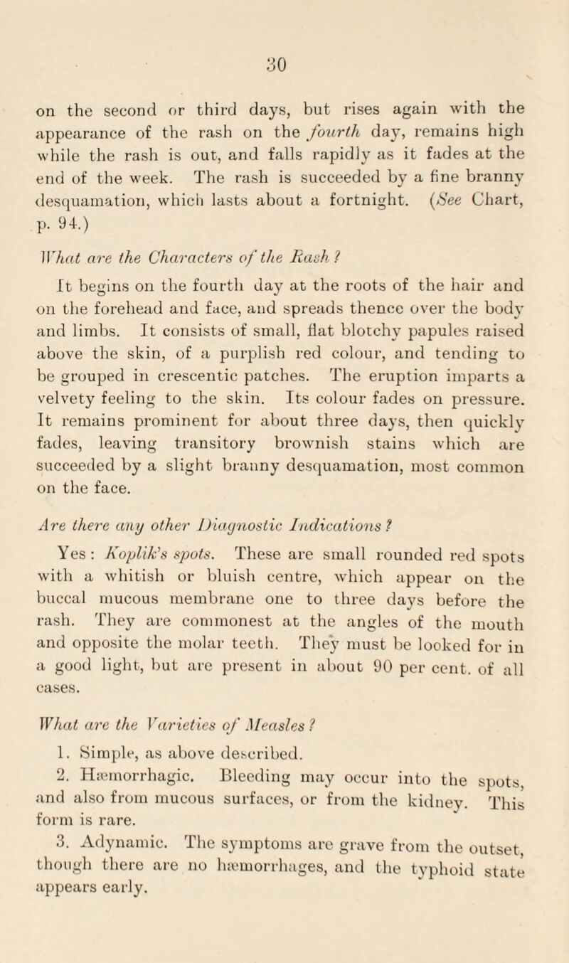 on the second or third days, but rises again with the appearance of the rash on the fourth day, remains high while the rash is out, and falls rapidly as it fades at the end of the week. The rash is succeeded by a fine branny desquamation, which lasts about a fortnight, (fee Chart, p. 94.) What are the Characters of the Rash1 It begins on the fourth day at the roots of the hair and on the forehead and face, and spreads thence over the body and limbs. It consists of small, flat blotchy papules raised above the skin, of a purplish red colour, and tending to be grouped in crescentic patches. The eruption imparts a velvety feeling to the skin. Its colour fades on pressure. It remains prominent for about three days, then quickly fades, leaving transitory brownish stains which are succeeded by a slight branny desquamation, most common on the face. A re there any other Diagnostic Indications ? Yes: Koplik’s spots. These are small rounded red spots with a whitish or bluish centre, which appear on the buccal mucous membrane one to three days before the rash. They are commonest at the angles of the mouth and opposite the molar teeth. They must be looked for in a good light, but are present in about 90 per cent, of all cases. What are the Varieties of Measles ? 1. Simple, as above described. 2. Haemorrhagic. Bleeding may occur into the spots, and also from mucous surfaces, or from the kidney. This form is rare. 3. Adynamic. The symptoms are grave from the outset though there are no haemorrhages, and the typhoid state appears early.