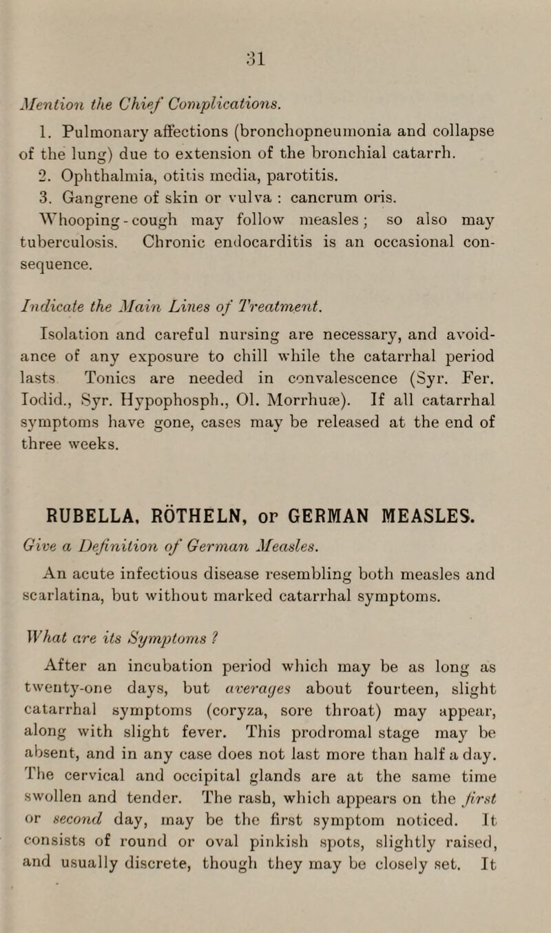 Mention the Chief Complications. 1. Pulmonary affections (bronchopneumonia and collapse of the lung) due to extension of the bronchial catarrh. 2. Ophthalmia, otitis media, parotitis. 3. Gangrene of skin or vulva : cancrum oris. Whooping-cough may follow measles; so also may tuberculosis. Chronic endocarditis is an occasional con¬ sequence. Indicate the Main Lines of Treatment. Isolation and careful nursing are necessary, and avoid¬ ance of any exposure to chill while the catarrhal period lasts Tonics are needed in convalescence (Syr. Fer. Iodid., Syr. Hypophosph., 01. Morrhute). If all catarrhal symptoms have gone, cases may be released at the end of three weeks. RUBELLA, ROTHELN, op GERMAN MEASLES. Give a Definition of German Measles. An acute infectious disease resembling both measles and scarlatina, but without marked catai’rhal symptoms. What are its Symptoms ? After an incubation period which may be as long as twenty-one days, but averayes about fourteen, slight catarrhal symptoms (coryza, sore throat) may appear, along with slight fever. This prodromal stage may be absent, and in any case does not last more than half a day. The cervical and occipital glands are at the same time swollen and tender. The rash, which appears on the first or second day, may be the first symptom noticed. It consists of round or oval pinkish spots, slightly raised, and usually discrete, though they may be closely set. It