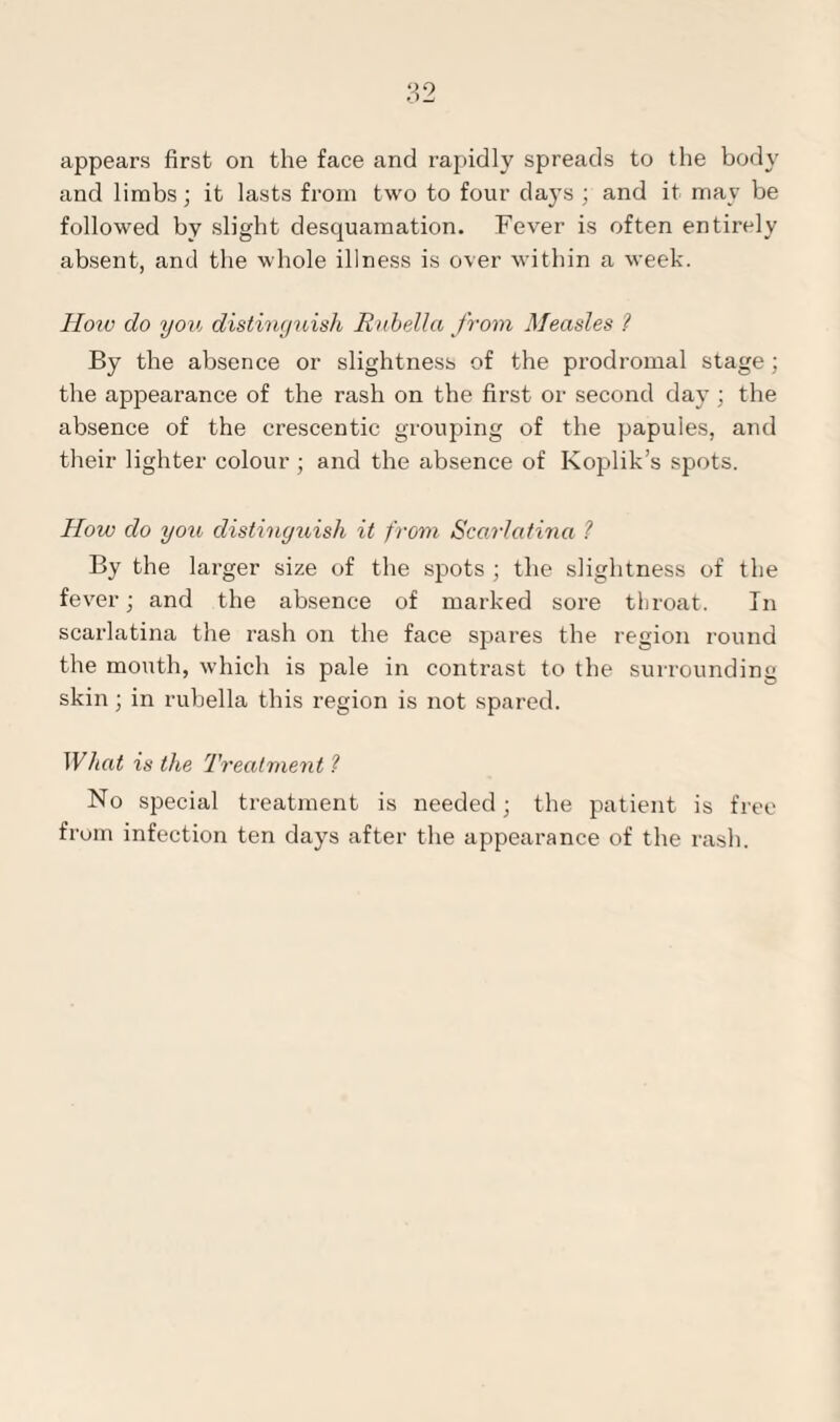 and limbs; it lasts from two to four days ; and it may be followed by slight desquamation. Fever is often entirely absent, and the whole illness is over within a week. How do you distinguish Rubella from Measles ? By the absence or slightness of the prodromal stage; the appearance of the rash on the first or second day ; the absence of the crescentic grouping of the papules, and their lighter colour ; and the absence of Koplik’s spots. How do you distinguish it from Scarlatina ? By the larger size of the spots ; the slightness of the fever; and the absence of marked sore throat. In scarlatina the rash on the face spares the region round the mouth, which is pale in contrast to the surrounding skin; in rubella this region is not spared. What is the Treatment ? No special treatment is needed; the patient is free from infection ten days after the appearance of the rash.