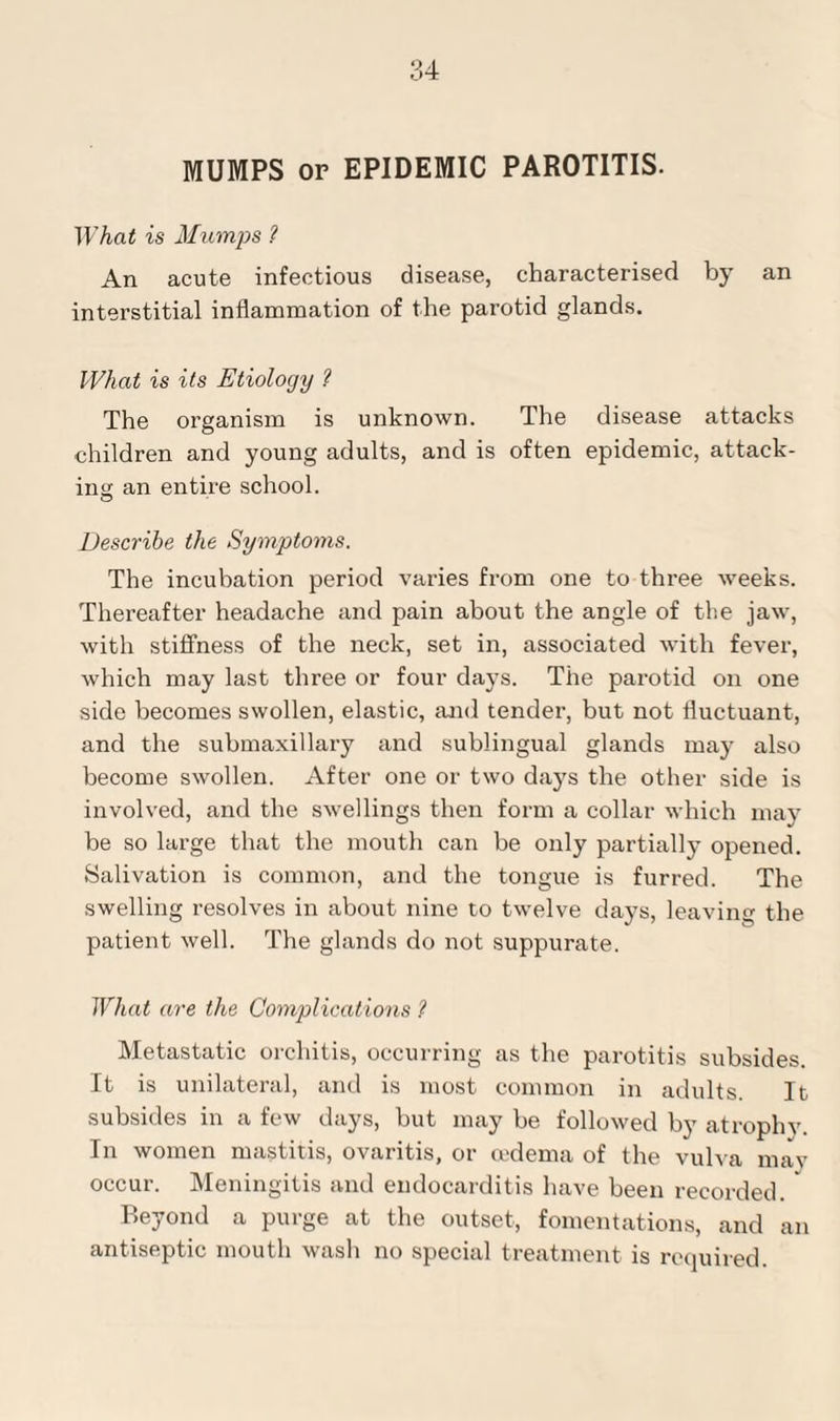 MUMPS or EPIDEMIC PAROTITIS. What is Mumps ? An acute infectious disease, characterised by an interstitial inflammation of the parotid glands. What is its Etiology ? The organism is unknown. The disease attacks children and young adults, and is often epidemic, attack¬ ing an entire school. Describe the Symptoms. The incubation period varies from one to three weeks. Thereafter headache and pain about the angle of the jaw, with stiffness of the neck, set in, associated with fever, which may last three or four days. The parotid on one side becomes swollen, elastic, and tender, but not fluctuant, and the submaxillary and sublingual glands may also become swollen. After one or two days the other side is involved, and the swellings then form a collar which may be so large that the mouth can be only partially opened. Salivation is common, and the tongue is furred. The swelling resolves in about nine to twelve days, leaving the patient well. The glands do not suppurate. What are the Complications ? Metastatic orchitis, occurring as the parotitis subsides. It is unilateral, and is most common in adults. It subsides in a few days, but may be followed by atrophy. In women mastitis, ovaritis, or oedema of the vulva may occur. Meningitis and endocarditis have been recorded. ' Beyond a purge at the outset, fomentations, and an antiseptic mouth wash no special treatment is required.