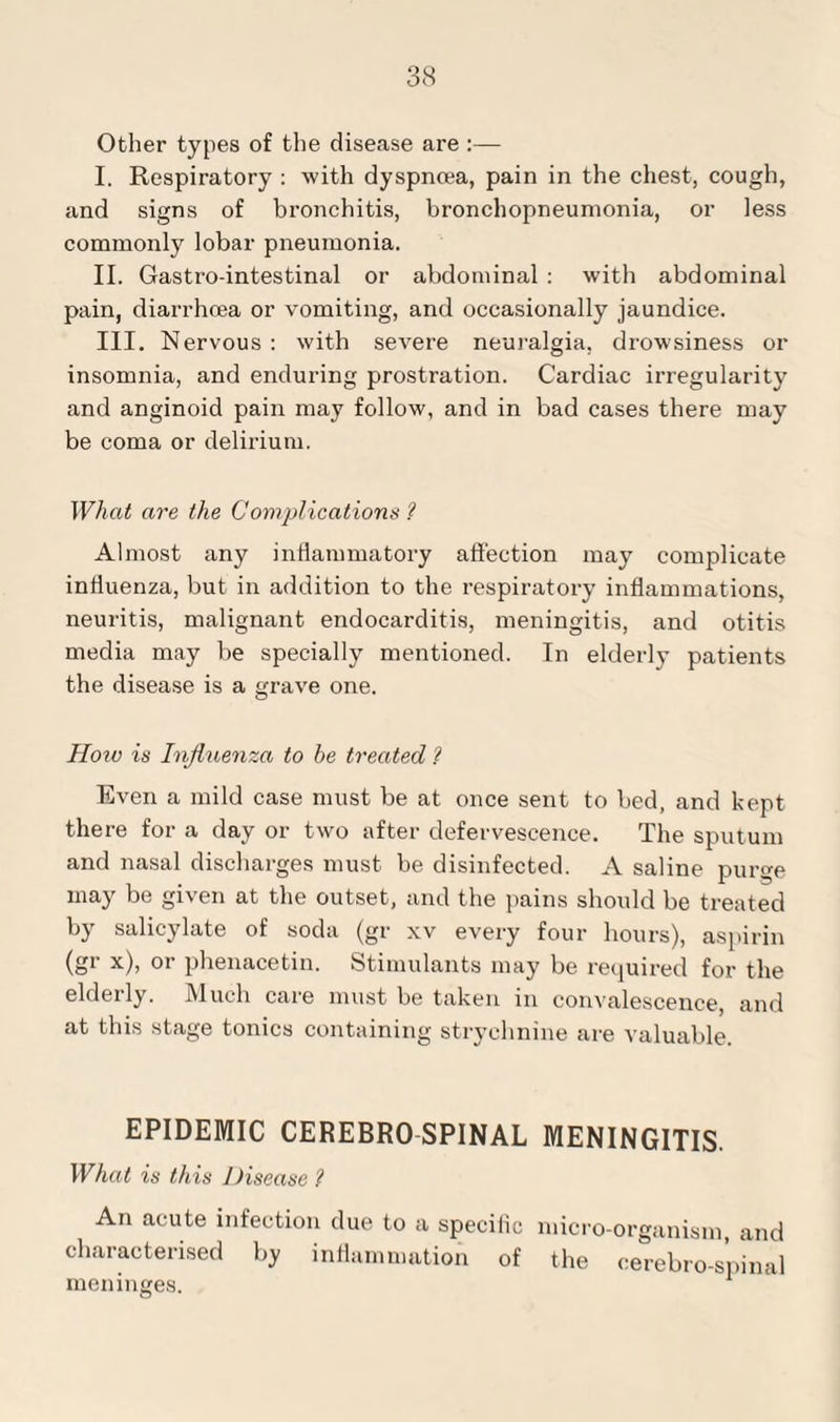 Other types of the disease are :— I. Respiratory : with dyspnoea, pain in the chest, cough, and signs of bronchitis, bronchopneumonia, or less commonly lobar pneumonia. II. Gasti’o-intestinal or abdominal : with abdominal pain, diarrhoea or vomiting, and occasionally jaundice. III. Nervous: with severe neuralgia, drowsiness or insomnia, and enduring prostration. Cardiac irregularity and anginoid pain may follow, and in bad cases there may be coma or delirium. What are the Complications 1 Almost any inflammatory affection may complicate influenza, but in addition to the respiratory inflammations, neuritis, malignant endocarditis, meningitis, and otitis media may be specially mentioned. In elderly patients the disease is a grave one. How is Influenza to be treated ? Even a mild case must be at once sent to bed, and kept there for a day or two after defervescence. The sputum and nasal discharges must be disinfected. A saline purge may be given at the outset, and the pains should be treated by salicylate of soda (gr xv every four hours), aspirin (gr x), or phenacetin. Stimulants may be required for the elderly. Much care must be taken in convalescence, and at this stage tonics containing strychnine are valuable. EPIDEMIC CEREBRO SPINAL MENINGITIS. What is this Disease ? An acute infection due to a specific micro-organism, and characterised by inflammation of the cerebro-spinal meninges.