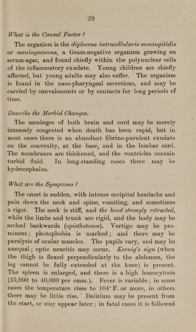 IVhat is the Causal Factor ? The organism is the diploccus intracellularis meningitidis or meningococcus, a Gram-negative organism growing on serum-agar, and found chiefly within the polynuclear cells of the inflammatory exudate. Young children are chiefly affected, but young adults may also sutler. The organism is found in the naso-pharyngeal secretions, and may be carried by convalescents or by contacts for long periods of time. Describe the Morbid Changes. The meninges of both brain and cord may be merely intensely congested when death has been rapid, but in most cases there is an abundant fibrino-purulent exudate on the convexity, at the base, and in the lumbar cord. The membranes are thickened, and the ventricles contain turbid fluid. In long-standing cases there may be hydrocephalus. What are the Symptoms ? The onset is sudden, with intense occipital headache and pain down the neck and spine, vomiting, and sometimes a rigor. The neck is stiff, and the head strongly retracted, while the limbs and trunk are rigid, and the body may be arched backwards (opisthotonos). Vertigo may be pro¬ minent; photophobia is marked; and there may be paralysis of ocular muscles. The pupils vary, and may be unequal; optic neuritis may occur. Iiernig's sign (when the thigh is flexed perpendicularly to the abdomen, the leg cannot be fully extended at the knee) is present. The spleen is enlarged, and there is a high leucocytosis (25,000 to 40,000 per cmm.). Fever is variable; in some cases the temperature rises to 104° F. or more, in others there may be little rise. Delirium may be present from the start, or may appear later; in fatal cases it is followed
