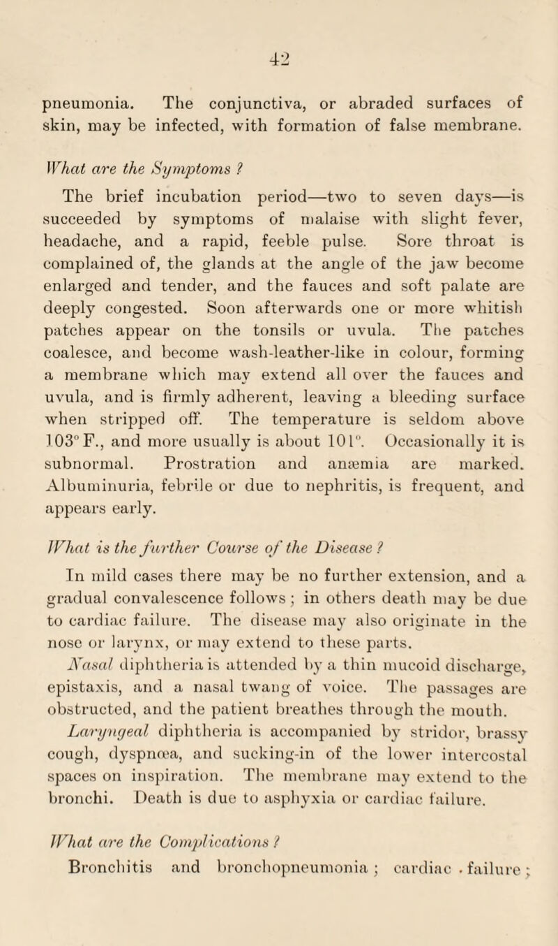 pneumonia. The conjunctiva, or abraded surfaces of skin, may be infected, with formation of false membrane. What are the Symptoms ? The brief incubation period—two to seven days—is succeeded by symptoms of malaise with slight fever, headache, and a rapid, feeble pulse. Sore throat is complained of, the glands at the angle of the jaw become enlarged and tender, and the fauces and soft palate are deeply congested. Soon afterwards one or more whitish patches appear on the tonsils or uvula. The patches coalesce, and become wash-leather-like in colour, forming a membrane which may extend all over the fauces and uvula, and is firmly adherent, leaving a bleeding surface when stripped off. The temperature is seldom above !03°F., and more usually is about 101. Occasionally it is subnormal. Prostration and aniemia are marked. Albuminuria, febrile or due to nephritis, is frequent, and appears early. lVhat is the farther Course of the Disease ? In mild cases there may be no further extension, and a gradual convalescence follows ; in others death may be due to cardiac failure. The disease may also originate in the nose or larynx, or may extend to these parts. Aasal diphtheria is attended by a thin mucoid discharge, epistaxis, and a nasal twang of voice. The passages are obstructed, and the patient breathes through the mouth. Laryngeal diphtheria is accompanied by stridor, brassy cough, dyspnoea, and sucking-in of the lower intercostal spaces on inspiration. The membrane may extend to the bronchi. Death is due to asphyxia or cardiac failure. What are the Complications ? Bronchitis and bronchopneumonia; cardiac . failure;