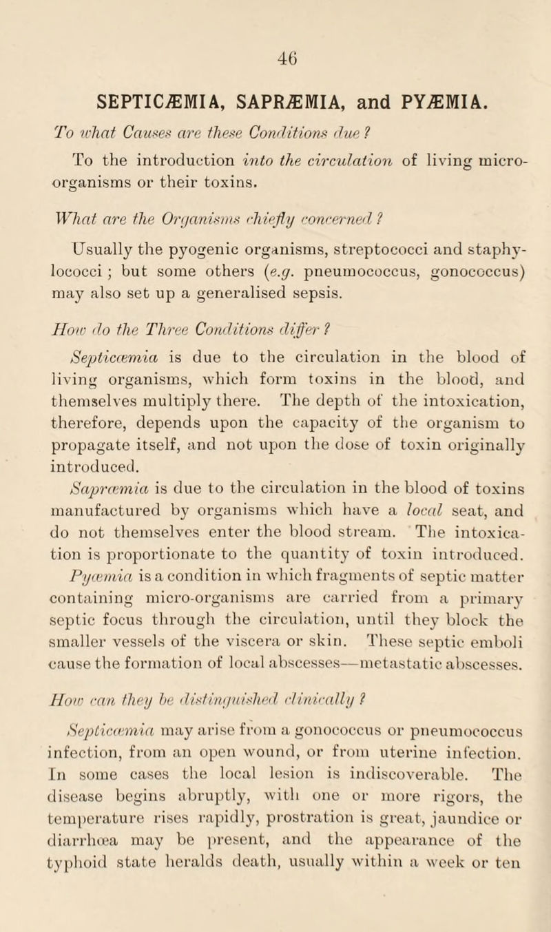 SEPTICEMIA, SAPRaEMIA, and PYaEMIA. To what Causes are these Conditions due ? To the introduction into the circulation of living micro¬ organisms or their toxins. What are the Organisms chiefly concerned ? Usually the pyogenic organisms, streptococci and staphy¬ lococci ; but some others (e.g. pneumococcus, gonococcus) may also set up a generalised sepsis. How do the Three Conditions differ ? Septiccemia is due to the circulation in the blood of living organisms, which form toxins in the blood, and themselves multiply there. The depth of the intoxication, therefore, depends upon the capacity of the organism to propagate itself, and not upon the dose of toxin originally introduced. Saprcemia is due to the circulation in the blood of toxins manufactured by organisms which have a local seat, and do not themselves enter the blood stream. The intoxica¬ tion is proportionate to the quantity of toxin introduced. Pycemia is a condition in which fragments of septic matter containing micro-organisms are carried from a primary septic focus through the circulation, until they block the smaller vessels of the viscera or skin. These septic emboli cause the formation of local abscesses—metastatic abscesses. How can they he distinguished clinically ? Septicaemia may arise from a gonococcus or pneumococcus infection, from an open wound, or from uterine infection. In some cases the local lesion is indiscoverable. The disease begins abruptly, with one or more rigors, the temperature rises rapidly, prostration is great, jaundice or diarrhoea may be present, and the appearance of the typhoid state heralds death, usually within a week or ten