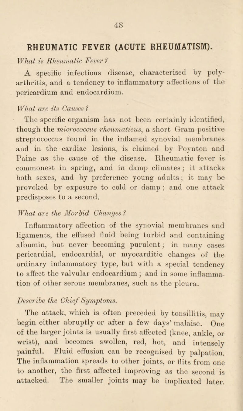 43 RHEUMATIC FEVER (ACUTE RHEUMATISM). What is Rheumatic Fever 1 A specific infectious disease, characterised by poly¬ arthritis, and a tendency to inflammatory affections of the pericardium and endocardium. What are its Causes 1 The specific organism has not been certainly identified, though the micrococcus rheumaticus, a short Gram-positive streptococcus found in the inflamed synovial membranes and in the cardiac lesions, is claimed by Poynton and Paine as the cause of the disease. Rheumatic fever is commonest in spring, and in damp climates; it attacks both sexes, and by preference young adults; it may be provoked by exposure to cold or damp ; and one attack predisposes to a second. What are the Morbid Changes 1 Inflammatory affection of the synovial membranes and ligaments, the effused fluid being turbid and containing albumin, but never becoming purulent; in many cases pericardial, endocardial, or myocarditic changes of the ordinary inflammatory type, but with a special tendency to affect the valvular endocardium ; and in some inflamma¬ tion of other serous membranes, such as the pleura. Describe the Chief Symptoms. The attack, which is often preceded by tonsillitis, mav begin either abruptly or after a few days’ malaise. One of the larger joints is usually first affected (knee, ankle, or wrist), and becomes swollen, red, hot, and intensely painful. Fluid effusion can be recognised by palpation. The inflammation spreads to other joints, or flits from one to another, the first affected improving as the second is attacked. The smaller joints may be implicated later.