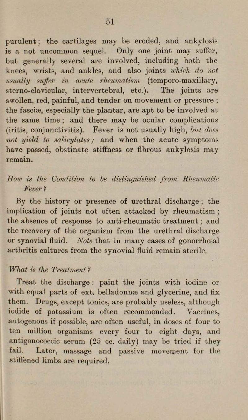 purulent; the cartilages may be eroded, and ankylosis is a not uncommon sequel. Only one joint may suffer, but generally several are involved, including both the knees, wrists, and ankles, and also joints which do not usually suffer in acute rheumatism (temporo-maxillary, sterno-clavicular, intervertebral, etc.). The joints are swollen, red, painful, and tender on movement or pressure ; the fascise, especially the plantar, are apt to be involved at the same time; and there may be ocular complications (iritis, conjunctivitis). Fever is not usually high, hut does not yield to salicylates; and when the acute symptoms have passed, obstinate stiffness or fibrous ankylosis may remain. How is the Condition to he distinguished from Rheumatic Fever 1 By the history or presence of urethral discharge; the implication of joints not often attacked by rheumatism ; the absence of response to anti-rheumatic treatment ; and the recovery of the organism from the urethral discharge or synovial fluid. Note that in many cases of gonorrhoeal arthritis cultures from the synovial fluid remain sterile. What is the Treatment l Treat the discharge : paint the joints with iodine or with equal parts of ext. belladonnse and glycerine, and fix them. Drugs, except tonics, are probably useless, although iodide of potassium is often recommended. Vaccines, autogenous if possible, are often useful, in doses of four to ten million organisms every four to eight days, and antigonococcic serum (25 cc. daily) may be tried if they fail. Later, massage and passive movement for the stiffened limbs are required.