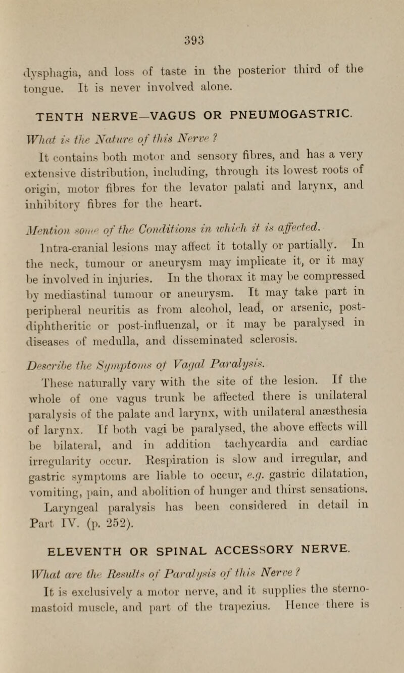 dysphagia, and loss of taste in the posterior third of the tongue. It is never involved alone. TENTH NERVE—VAGUS OR PNEUMOGASTRIC. What is the Nature of this Nerve ? It contains both motor and sensory fibres, and has a very extensive distribution, including, through its lowest roots of origin, motor fibres for the levator palati and larynx, and inhibitory fibres for the heart. Mention sotm of the Conditions in lohvii it is affected. 1 ntra-cranial lesions may affect it totally or partially. In the neck, tumour or aneurysm may implicate it, or it may be involved in injuries. In the thorax it may be compressed by mediastinal tumour or aneurysm. It may take part in peripheral neuritis as from alcohol, lead, or arsenic, post- cliplitheritic or post-influenzal, or it may be paralysed in diseases of medulla, and disseminated sclerosis. Describe tlie Symptoms of Vagal Paralysis. These naturally vary with the site of the lesion. If the whole of one vagus trunk be affected there is unilateral paralysis of the palate and larynx, with unilateral anaesthesia of larynx. If both vagi be paralysed, the above effects will be bilateral, and in addition tachycardia and cardiac irregularity occur. Respiration is slow and irregular, and gastric symptoms are liable to occur, e.g. gastric dilatation, vomiting, pain, and abolition of hunger and thirst sensations. Laryngeal paralysis has been considered in detail in Part IV. (p. 252). ELEVENTH OR SPINAL ACCESSORY NERVE. What are the Results of Paralysis of this Nerve ? It is exclusively a motor nerve, and it supplies the sterno- mastoid muscle, and part of the trapezius. Hence there is