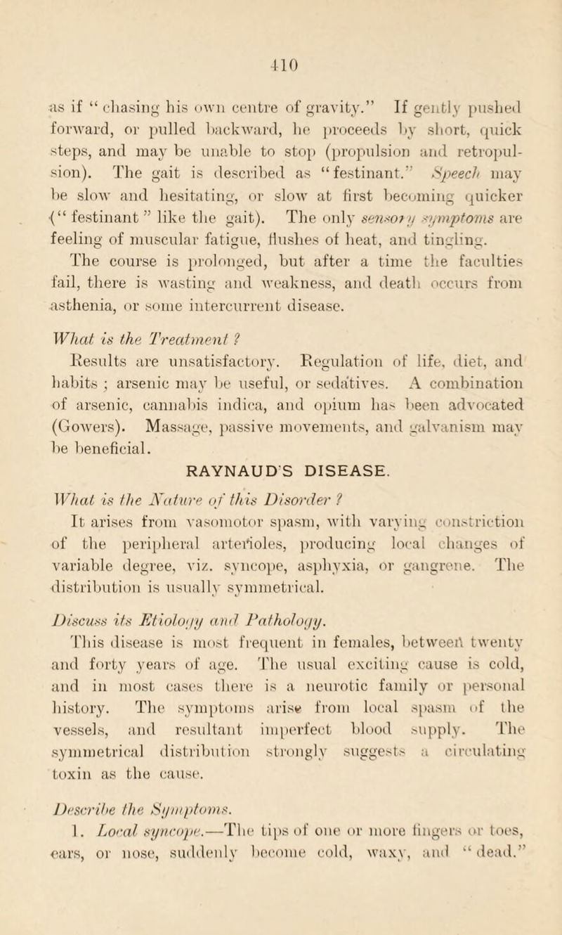 ns if “ chasing his own centre of gravity.” If gently pushed forward, or pulled backward, he proceeds by short, quick steps, and may be unable to stop (propulsion and retropul- sion). The gait is described as “festinant.” Speech may he slow and hesitating, or slow at first becoming quicker ■(“ festinant ” like the gait). The only se?i*ory symptoms are feeling of muscular fatigue, flushes of heat, and tingling. The course is prolonged, but after a time the faculties fail, there is wasting and weakness, and death occurs from asthenia, or some intercurrent disease. Wliat is the Treatment ? Results are unsatisfactory. Regulation of life, diet, and habits ; arsenic may he useful, or sedatives. A combination of arsenic, cannabis indica, and opium has been advocated (Gowers). Massage, passive movements, and galvanism may he beneficial. RAYNAUD'S DISEASE. What is the Nature of this Disorder ? It arises from vasomotor spasm, with varying constriction of the peripheral arterioles, producing local changes of variable degree, viz. syncope, asphyxia, or gangrene. The distribution is usually symmetrical. Discuss its Etiolo'jy and Pathology. This disease is most frequent in females, betweert twenty and forty years of age. The usual exciting cause is cold, and in most cases there is a neurotic family or personal history. The symptoms arise from local spasm of the vessels, and resultant imperfect blood supply. The symmetrical distribution strongly suggest' a circulating toxin as the cause. Describe the Symptoms. 1. Loral syncope.—The tips of one or more lingers or toes, ears, or nose, suddenly become cold, waxy, and “dead.”