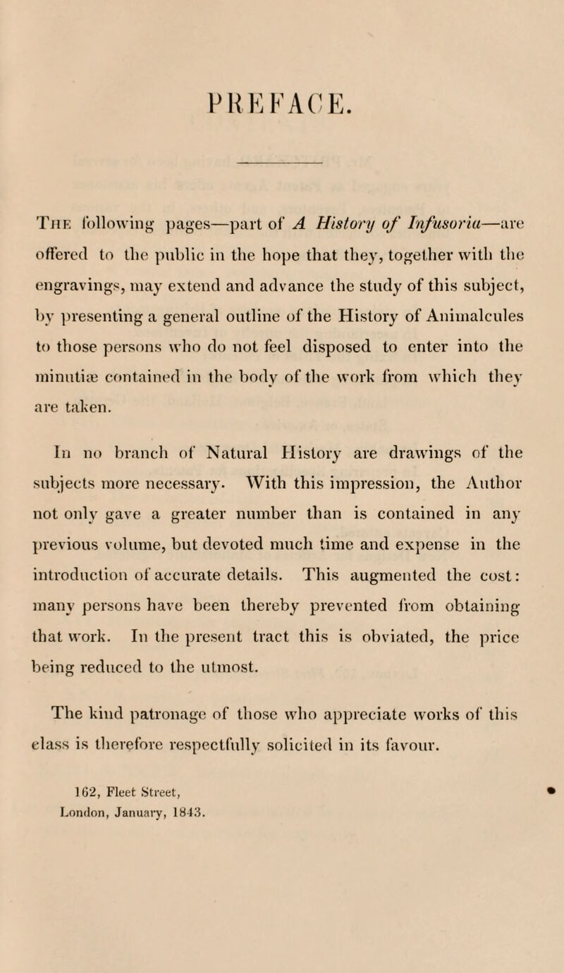 PREFACE. The following pages—part of A History of Infusoria—are offered to the public in the hope that they, together with the engravings, may extend and advance the study of this subject, by presenting a general outline of the History of Animalcules to those persons who do not feel disposed to enter into the minutiae contained in the body of the work from which they are taken. In no branch of Natural History are drawings of the subjects more necessary. With this impression, the Author not onl\- gave a greater number than is contained in any previous volume, but devoted much time and expense in the introduction of accurate details. This augmented the cost: many persons have been thereby prevented from obtaining that work. In the present tract this is obviated, the price being reduced to the utmost. The kind patronage of those who appreciate works of this class is therefore respectfully solicited in its favour. 102, Fleet Street, London, January, 1843.