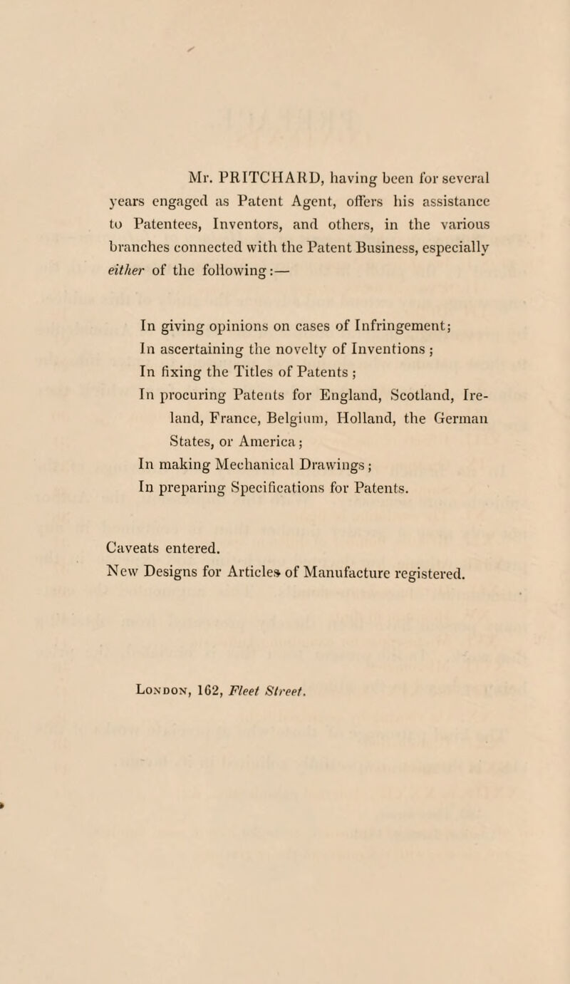 Mr. PRITCHARD, having been for several years engaged as Patent Agent, offers his assistance to Patentees, Inventors, and others, in the various branches connected with the Patent Business, especially either of the following:— In giving opinions on cases of Infringement; In ascertaining the novelty of Inventions ; In fixing the Titles of Patents ; In procuring Patents for England, Scotland, Ire¬ land, France, Belgium, Holland, the German States, or America; In making Mechanical Drawings; In preparing Specifications for Patents. Caveats entered. New Designs for Articles of Manufacture registered. London, 162, Fleet Street.