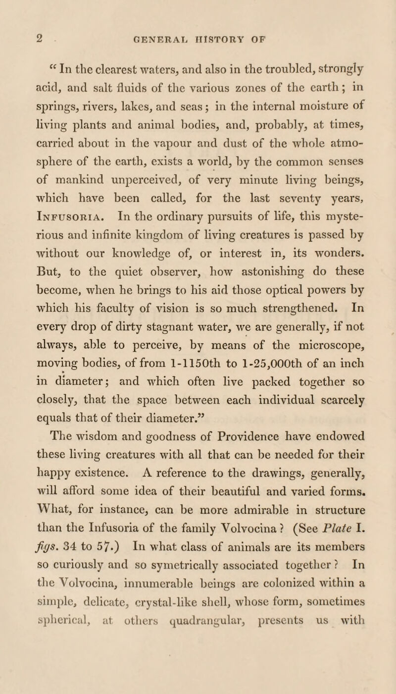 “ In the clearest waters, and also in the troubled, strongly acid, and salt fluids of the various zones of the earth; in springs, rivers, lakes, and seas; in the internal moisture of living plants and animal bodies, and, proliably, at times, carried about in the vapour and dust of the whole atmo¬ sphere of the earth, exists a world, by the common senses of mankind unperceived, of very minute living beings, which have been called, for the last seventy years, Infusoria. In the ordinary pursuits of life, this myste¬ rious and infinite kingdom of living creatures is passed by without our knowledge of, or interest in, its wonders. But, to the quiet observer, how astonishing do these become, when he brings to his aid those optical powers by which his faculty of vision is so much strengthened. In every drop of dirty stagnant water, we are generally, if not always, able to perceive, by means of the microscope, moving bodies, of from 1-1150th to 1-25,000th of an inch in diameter; and which often live packed together so closely, that the space between each individual scarcely equals that of their diameter.” The wisdom and goodness of Providence have endowed these living creatures with all that can be needed for their happy existence. A reference to the drawings, generally, will afford some idea of their beautiful and varied forms. What, for instance, can be more admirable in structure than the Infusoria of the family Volvocina? (See Plate I. Jff/s. 34 to 57.) In what class of animals are its members so curiously and so symetrically associated together ? In the Volvocina, innumerable beings are colonized within a simple, delicate, crystal-like shell, whose form, sometimes spherical, at others quadrangular, presents us with