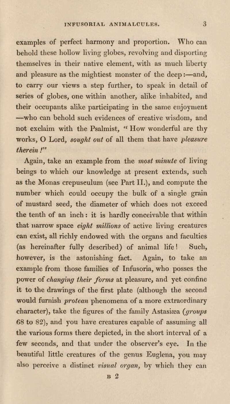 examples of perfect harmony and proportion. Who can behold these hollow living globes, revolving and disporting themselves in their native element, with as much liberty and pleasure as the mightiest monster of the deep:—and, to carry our views a step further, to speak in detail of series of globes, one within another, alike inhabited, and their occupants alike participating in the same enjoyment —who can behold such evidences of creative wisdom, and not exelaim with the Psalmist, “ How wonderful are thy works, O Lord, sought out of all them that have pleasure therein !” Again, take an example from the most minute of living beings to which our knowledge at present extends, such as the Monas crepuseulum (see Part II.), and compute the number which could occupy the bulk of a single grain of mustard seed, the diameter of whieh does not exeeed the tenth of an ineh : it is hardly coneeivable that within that narrow spaee eight millions of aetive living ereatures can exist, all richly endowed with the organs and faculties (as hereinafter fully described) of animal life ! Such, however, is the astonishing fact. Again, to take an example from those families of Infusoria, who posses the power of changing their forms at pleasure, and yet confine it to the drawings of the first plate (although the second would furnish protean phenomena of a more extraordinary character), take the figures of the family Astasima (^groups 68 to 82), and you have creatures capable of assuming all the various forms there depicted, in the short interval of a few seconds, and that under the observer’s eye. In the beautiful little creatures of the genus Euglena, you may also perceive a distinct visual organ, by wdiich they B 2 can