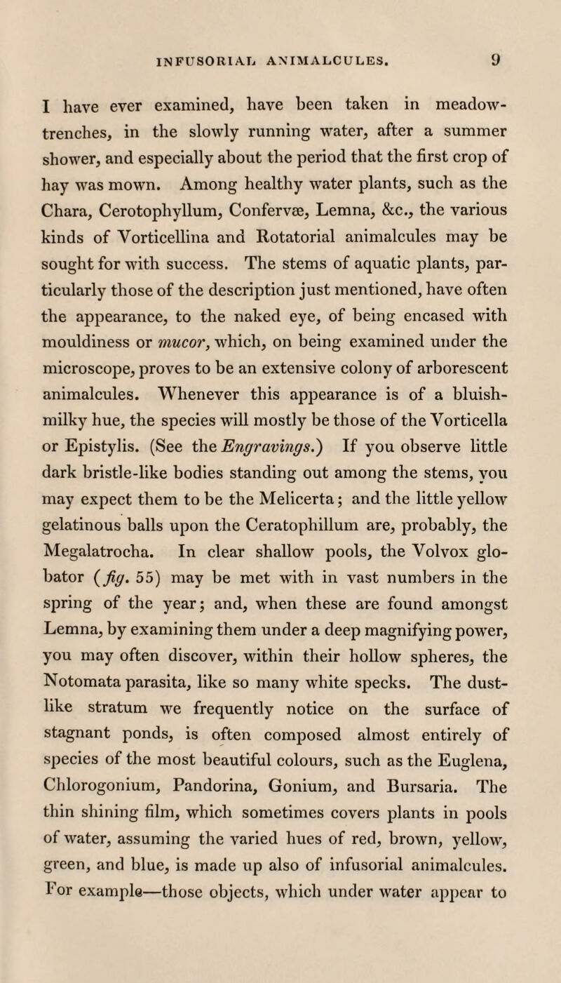 I have ever examined, have been taken in meadow- trenches, in the slowly running water, after a summer shower, and especially about the period that the first crop of hay was mown. Among healthy water plants, such as the Chara, Cerotophyllum, Confervee, Lemna, &c., the various kinds of Vorticellina and Rotatorial animalcules may be sought for with success. The stems of aquatic plants, par¬ ticularly those of the description just mentioned, have often the appearance, to the naked eye, of being encased with mouldiness or mucor, which, on being examined under the microscope, proves to be an extensive colony of arborescent animalcules. Whenever this appearance is of a bluish- milky hue, the species will mostly be those of the Vorticella or Epistylis. (See the Engravings.') If you observe little dark bristle-like bodies standing out among the stems, you may expect them to be the Melicerta; and the little yellow gelatinous balls upon the Ceratophillum are, probably, the Megalatrocha. In clear shallow pools, the Volvox glo- bator {fig. 55) may be met with in vast numbers in the spring of the year; and, when these are found amongst Lemna, by examining them under a deep magnifying power, you may often discover, within their hollow spheres, the Notomata parasita, like so many white specks. The dust¬ like stratum we frequently notice on the surface of stagnant ponds, is often composed almost entirely of species of the most beautiful colours, such as the Euglena, Chlorogonium, Pandorina, Gonium, and Bursaria. The thin shining film, which sometimes covers plants in pools of water, assuming the varied hues of red, brown, yellow, green, and blue, is made up also of infusorial animalcules. For example—those objects, which under water appear to
