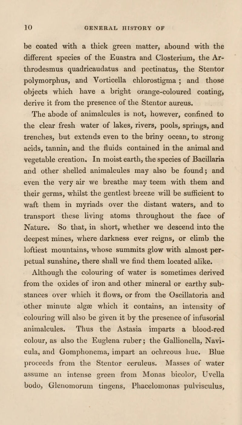 be coated with a thick green matter, abound with the different species of the Euastra and Closterium, the Ax- throdesmus quadricaudatus and pectinatus, the Stentor polymorphus, and Vorticella chlorostigma ; and those objects which have a bright orange-coloured coating, derive it from the presence of the Stentor aureus. The abode of animalcules is not, however, confined to the clear fresh water of lakes, rivers, pools, springs, and trenches, but extends even to the briny ocean, to strong acids, tannin, and the fluids contained in the animal and vegetable creation. In moist earth, the species of Bacillaria and other shelled animalcules may also be found; and even the very air we breathe may teem with them and their germs, whilst the gentlest breeze will be sufficient to waft them in myriads over the distant waters, and to transport these living atoms throughout the face of Nature. So that, in short, whether we descend into the deepest mines, where darkness ever reigns, or climb the loftiest mountains, whose summits glow with almost per¬ petual sunshine, there shall we find them located alike. Although the colouring of water is sometimes derived from the oxides of iron and other mineral or earthy sub¬ stances over which it flows, or from the Oscillatoria and other minute algae which it contains, an intensity of colouring will also be given it by the presence of infusorial animalcules. Thus the Astasia imparts a blood-red colour, as also the Euglena ruber; the Gallionella, Navi- cula, and Gomjflionema, impart an ochreous hue. Blue proceeds from the Stentor ceruleus. Masses of water assume an intense green from Monas bicolor, Uvella bodo, Glenomorum tingcns, Phacelomonas pulvisculus.