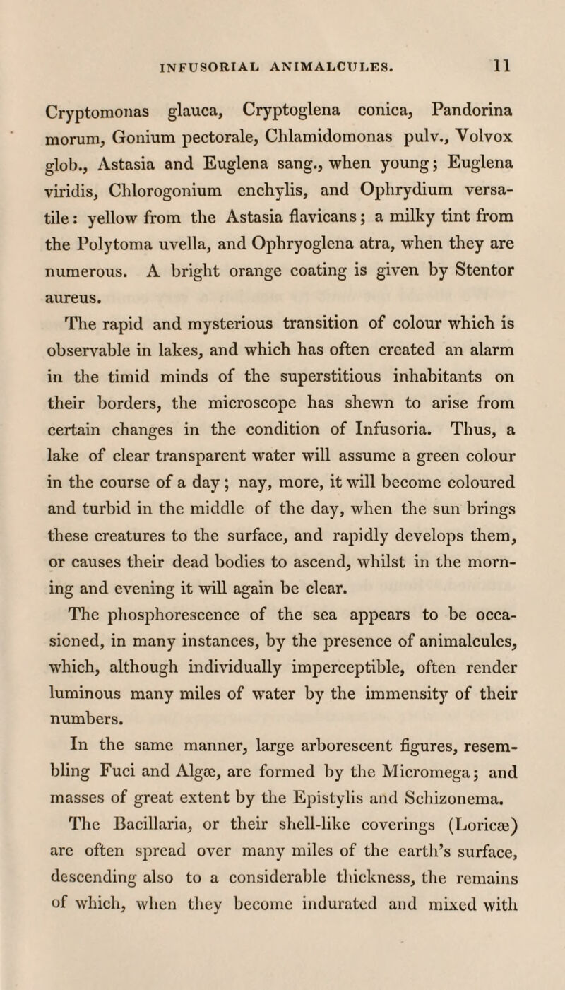 Cryptomonas glauca, Cryptoglena conica, Pandorina morum, Gonium pectorale, Chlamidomonas pulv., Volvox glob.. Astasia and Euglena sang., when young; Euglena viridis, Chlorogonium enchylis, and Ophrydium versa¬ tile : yellow from the Astasia flavicans; a milky tint from the Polytoma uvella, and Ophryoglena atra, when they are numerous. A bright orange coating is given by Stentor aureus. The rapid and mysterious transition of colour which is observable in lakes, and which has often created an alarm in the timid minds of the superstitious inhabitants on their borders, the microscope has shewn to arise from certain changes in the condition of Infusoria. Thus, a lake of clear transparent water will assume a green colour in the course of a day; nay, more, it will become coloured and turbid in the middle of the day, when the sun brings these creatures to the surface, and raj^idly develops them, or causes their dead bodies to ascend, whilst in the morn¬ ing and evening it will again be clear. The phosphorescence of the sea appears to be occa¬ sioned, in many instances, by the presence of animalcules, which, although individually imperceptible, often render luminous many miles of water by the immensity of their numbers. In the same manner, large arborescent figures, resem¬ bling Fuci and Algse, are formed by the Micromega; and masses of great extent by the Epistylis and Schizonema. The Bacillaria, or their shell-like coverings (Loricee) are often spread over many miles of the earth’s surface, descending also to a considerable thickness, the remains of which, when they become indurated and mLxed with
