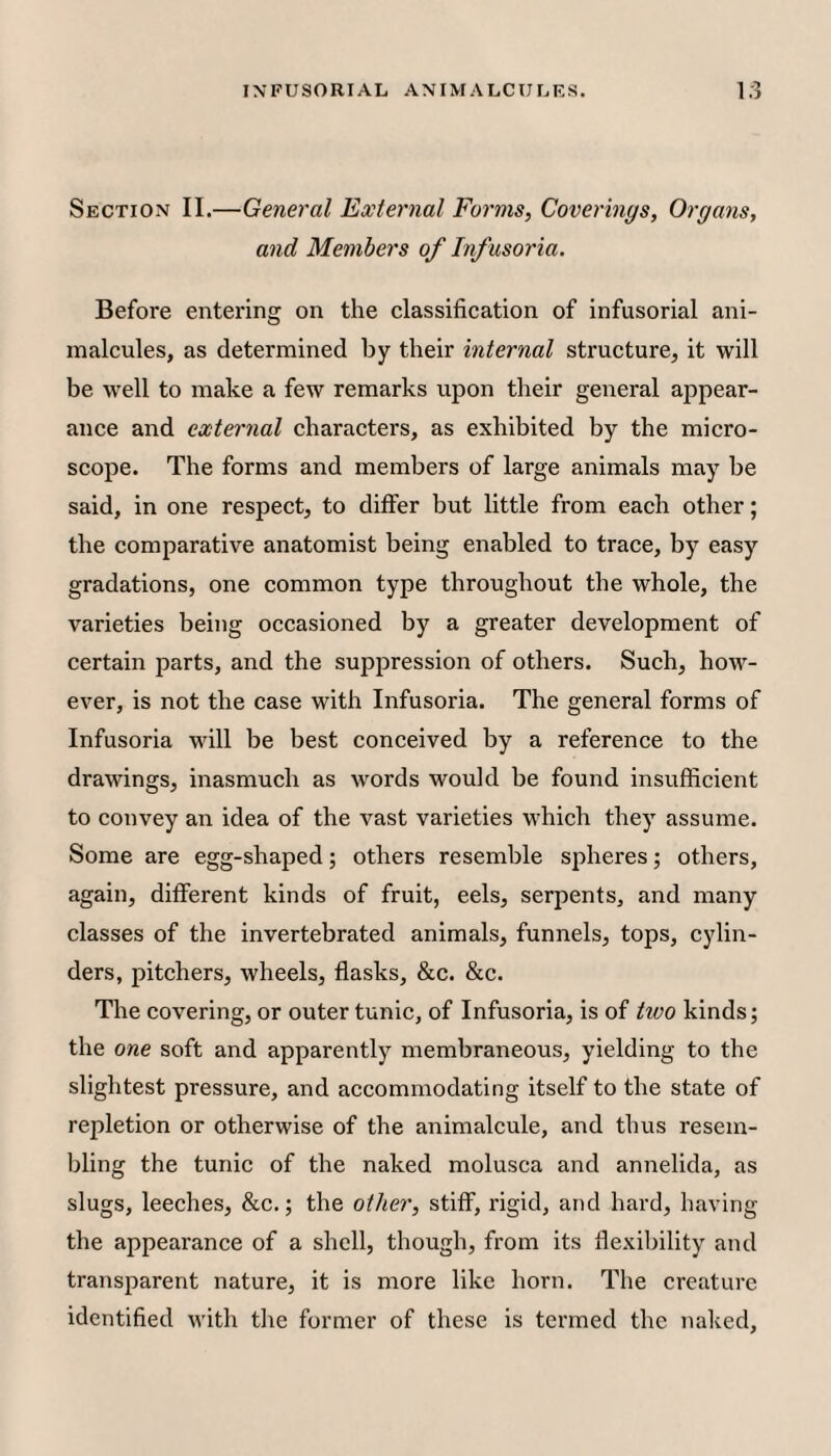 Section II.—General External Forms, Covermgs, Organs, and Members of Infusoria. Before entei'ing on the classification of infusorial ani¬ malcules, as determined by their internal structure, it will be well to make a few remarks upon their general appear¬ ance and external characters, as exhibited by the micro¬ scope. The forms and members of large animals may be said, in one respect, to differ but little from each other; the comparative anatomist being enabled to trace, by easy gradations, one common type throughout the whole, the varieties being occasioned by a greater development of certain parts, and the suppression of others. Such, how¬ ever, is not the case with Infusoria. The general forms of Infusoria will be best conceived by a reference to the drawings, inasmuch as words would be found insufficient to convey an idea of the vast varieties vffiich they assume. Some are egg-shaped; others resemble spheres; others, again, different kinds of fruit, eels, serpents, and many classes of the invertebrated animals, funnels, tops, cylin¬ ders, pitchers, wheels, flasks, &c. &c. The covering, or outer tunic, of Infusoria, is of hvo kinds; the one soft and apparently membraneous, yielding to the slightest pressure, and accommodating itself to the state of repletion or otherwise of the animalcule, and thus resem¬ bling the tunic of the naked molusca and annelida, as slugs, leeches, &c.; the other, stiff, rigid, and hard, having the appearance of a shell, though, from its flexibility and transparent nature, it is more like horn. The creature identified with the former of these is termed the naked.