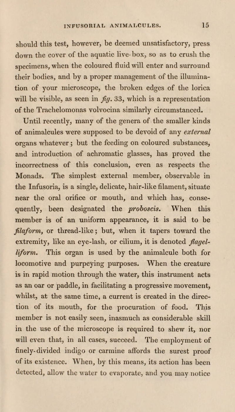 should this test, however, be deemed unsatisfactory, press down the cover of tlie aquatic live- box, so as to crush the specimens, when the coloured fluid will enter and surround their bodies, and by a proper management of the illumina¬ tion of your microscope, the broken edges of the lorica will be visible, as seen in fig. 33, which is a representation of the Trachelomonas volvocina similarly circumstanced. Until recently, many of the genera of the smaller kinds of animalcules were supposed to be devoid of any external organs whatever; but the feeding on coloured substances, and introduction of achromatic glasses, has proved the incorrectness of this conclusion, even as respects the Monads. The simplest external member, observable in the Infusoria, is a single, delicate, hair-like filament, situate near the oral orifice or mouth, and which has, conse¬ quently, been designated the proboscis. When this member is of an uniform appearance, it is said to be filaform, or thread-like; but, when it tapers toward the extremity, like an eye-lash, or cilium, it is denoted fiagel- liform. This organ is used by the animalcule both for locomotive and purpeying purposes. When the creature is in rapid motion through the water, this instrument acts as an oar or paddle, in facilitating a progressive movement, whilst, at the same time, a current is created in the direc¬ tion of its mouth, for the procuration of food. This member is not easily seen, inasmuch as considerable skill in the use of the microscope is required to shew it, nor will even that, in all cases, succeed. The employment of finely-divided indigo or carmine affords the surest proof of its existence. When, by this means, its action has been detected, allow the water to evaporate, and you may notice