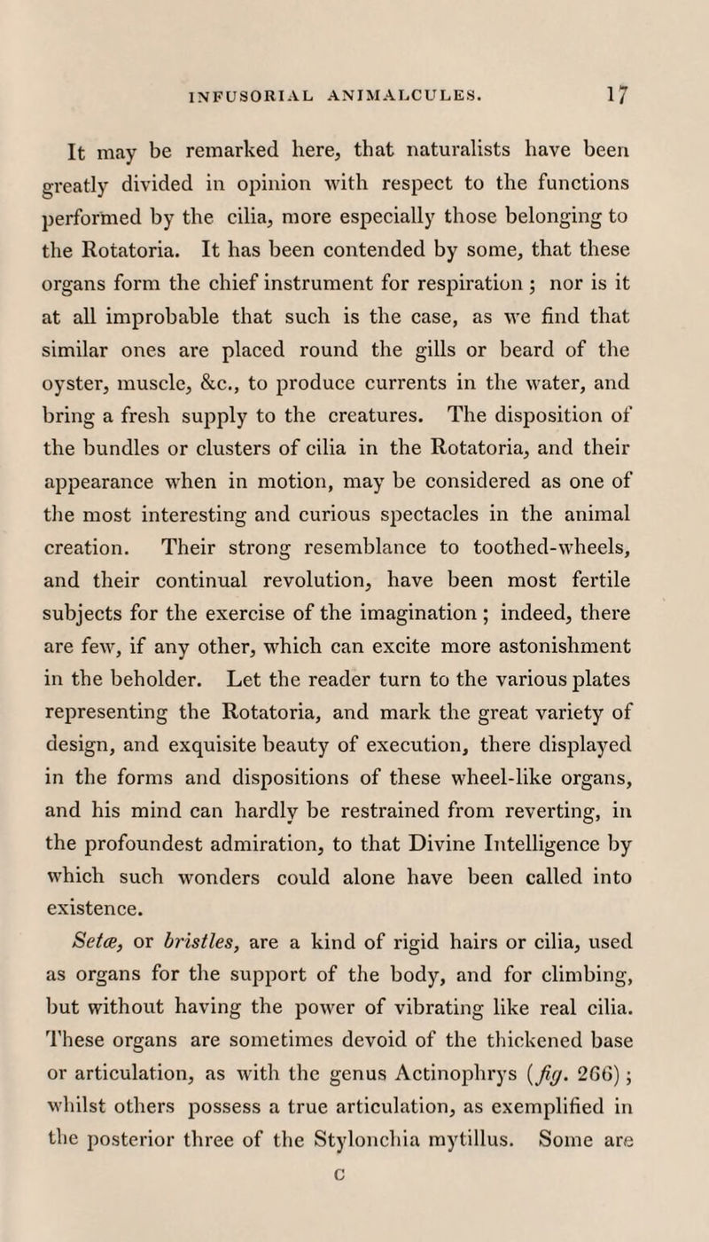 It may be remarked here, that naturalists have been greatly divided in opinion with respect to the functions performed by the cilia, more especially those belonging to the Rotatoria. It has been contended by some, that these organs form the chief instrument for respiration; nor is it at all improbable that such is the case, as we find that similar ones are placed round the gills or beard of the oyster, muscle, &c., to produce currents in the water, and bring a fresh supply to the creatures. The disposition of the bundles or clusters of cilia in the Rotatoria, and their appearance when in motion, may be considered as one of tlie most interesting and curious spectacles in the animal creation. Their strong resemblance to toothed-wheels, and their continual revolution, have been most fertile subjects for the exercise of the imagination ; indeed, there are few, if any other, which can excite more astonishment in the beholder. Let the reader turn to the various plates representing the Rotatoria, and mark the great variety of design, and exquisite beauty of execution, there displayed in the forms and dispositions of these wheel-like organs, and his mind can hardly be restrained from reverting, in the profoundest admiration, to that Divine Intelligence by which such wonders could alone have been called into existence. 8et(Bi or bristles, are a kind of rigid hairs or cilia, used as organs for the support of the body, and for climbing, but without having the power of vibrating like real cilia. These organs are sometimes devoid of the tliickened base or articulation, as with the genus Actinophrys {fig. 266); whilst others possess a true articulation, as exemplified in the posterior three of the Stylonchia mytillus. Some are c