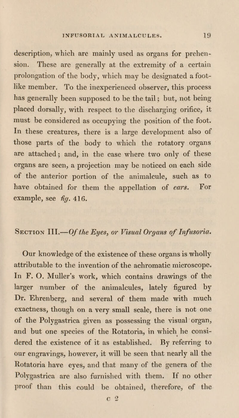description, whicli are mainly used as organs for prehen¬ sion. These are generally at the extremity of a certain prolongation of the liody, which may be designated a foot¬ like member. To the inexperienced observer, this process has generally been supposed to lie the tail; but, not being placed dorsally, with respect to the discharging orifice, it must be considered as occupying the position of the foot. In these creatures, there is a large development also of those parts of the body to which the rotatory organs are attached; and, in the case where two only of these organs are seen, a projection may be noticed on each side of the anterior portion of the animalcule, such as to have obtained for them tlie appellation of ears. For example, see Hg. 416. Section III.—Of the Eyes, or Visual Organs of Infusoria. Our knowledge of the existence of these organs is wholly attributable to the invention of the achromatic microscope. In F. O. Muller’s work, which contains drawings of the larger number of the animalcules, lately figured by Dr. Ehrenberg, and several of them made with much exactness, though on a very small scale, there is not one of the Polygastrica given as possessing the visual organ, and but one species of the Rotatoria, in which he consi¬ dered the existence of it as established. By referring to our engravings, however, it will be seen that nearly all the Rotatoria have eyes, and that many of the genera of the Polygastrica are also furnished with them. If no other proof than this could be obtained, therefore, of the