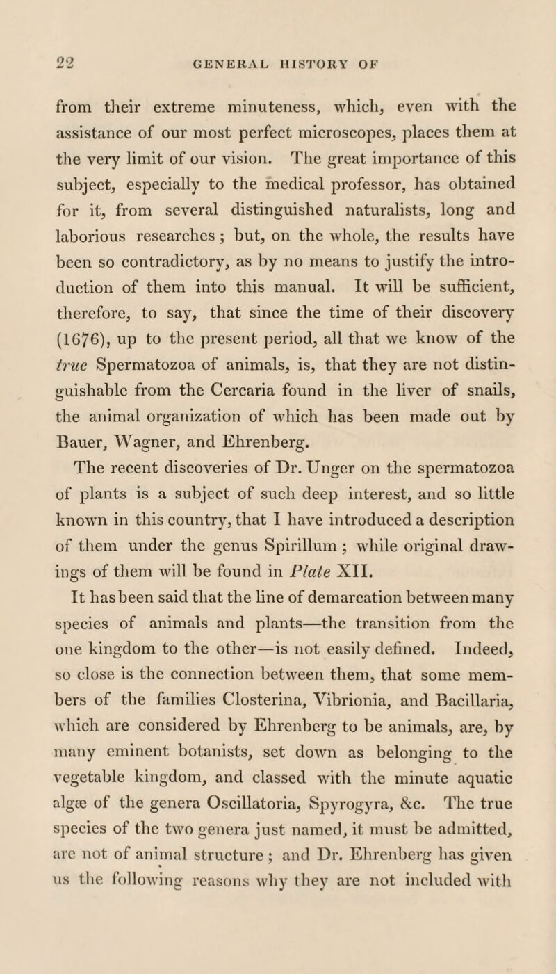 from tlieir extreme minuteness, which, even with the assistance of our most perfect microscopes, places them at the very limit of our vision. The great importance of this subject, especially to the medical professor, has obtained for it, from several distinguished naturalists, long and laborious researches; but, on the whole, the results have been so contradictory, as by no means to justify the intro¬ duction of them into this manual. It will be sufficient, therefore, to say, that since the time of their discovery (1G76), up to the present period, all that we know of the true Spermatozoa of animals, is, that they are not distin¬ guishable from the Cercaria found in the liver of snails, the animal organization of which has been made out by Bauer, Wagner, and Ehrenberg. The recent discoveries of Dr. Unger on the spermatozoa of plants is a subject of such deep interest, and so little known in this country, that I have introduced a descrij^tion of them under the genus Spirillum ; while original draw¬ ings of them will be found in Plate XII. It has been said that the line of demarcation between many species of animals and plants—the transition from the one kingdom to the other—is not easily defined. Indeed, so close is the connection between them, that some mem¬ bers of the families Closterina, Vibrionia, and Bacillaria, which are considered by Ehrenberg to be animals, are, by many eminent botanists, set down as belonging to the vegetable kingdom, and classed with the minute aquatic algae of the genera Oscillatoria, Spyrogyra, &c. The true species of the two genera just named, it must be admitted, are not of animal structure; and Dr. Elirenbcrg has given us the following reasons why they are not included with