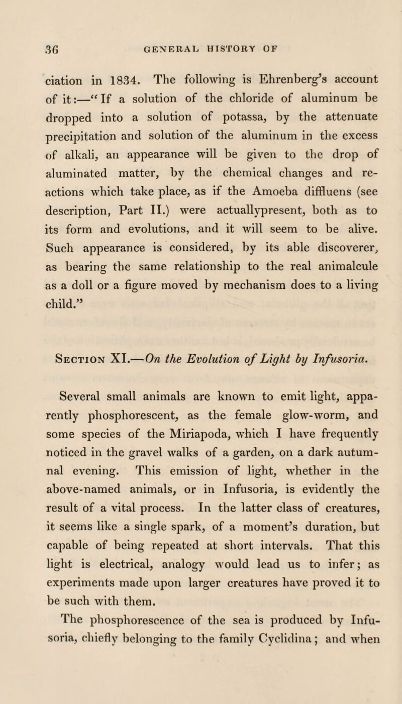 elation in 1834. The following is Ehrenberg’s account of it:—“ If a solution of the chloride of aluminum be dropped into a solution of potassa, by the attenuate precipitation and solution of the aluminum in the excess of alkali, an appearance will be given to the drop of aluminated matter, by the chemical changes and re¬ actions which take place, as if the Amoeba diffluens (see description, Part 11.) were actuallypresent, both as to its form and evolutions, and it will seem to be alive. Such appearance is considered, by its able discoverer, as bearing the same relationship to the real animalcule as a doll or a figure moved by mechanism does to a living child.” Section XI.—On the Evolution of Light by Infusoria. Several small animals are known to emit light, appa¬ rently phosphorescent, as the female glow-worm, and some species of the Miriapoda, which I have frequently noticed in the gravel walks of a garden, on a dark autum¬ nal evening. This emission of light, whether in the above-named animals, or in Infusoria, is evidently the result of a vital process. In the latter class of creatures, it seems like a single spark, of a moment’s duration, but capable of being repeated at short intervals. That this light is electrical, analogy would lead us to infer; as experiments made upon larger creatures have proved it to be such with them. The phosphorescence of the sea is produced by Infu¬ soria, chiefly belonging to the family Cyclidina; and when