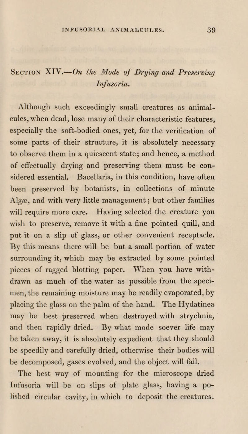 Section XIV.'—On the Mode of Drying and Preserving Infusoria. Although such exceedingly small creatures as animal¬ cules, when dead, lose many of their characteristic features, especially the soft-bodied ones, yet, for the verification of some parts of their structure, it is absolutely necessary to observe them in a quiescent state; and hence, a method of effectually drying and preserving them must be con¬ sidered essential. Bacellaria, in this condition, have often been preserved by botanists, in collections of minute Algae, and with very little management; but other families will require more care. Having selected the creature you wish to preserve, remove it with a fine pointed quill, and put it on a slip of glass, or other convenient receptacle. By this means there will be but a small portion of water surrounding it, which may be extracted by some pointed pieces of ragged blotting paper. When you have with¬ drawn as much of the water as possible from the speci¬ men, the remaining moisture may be readily evaporated, by placing the glass on the palm of the hand. The Hydatinea may be best preserved when destroyed with strychnia, and then rapidly dried. By what mode soever life may be taken away, it is absolutely expedient that they should he speedily and carefully dried, otherwise their bodies will be decomposed, gases evolved, and the object will fail. The best way of mounting for the microscope dried Infusoria will be on slips of plate glass, having a po¬ lished circular cavity, in which to deposit the creatures.