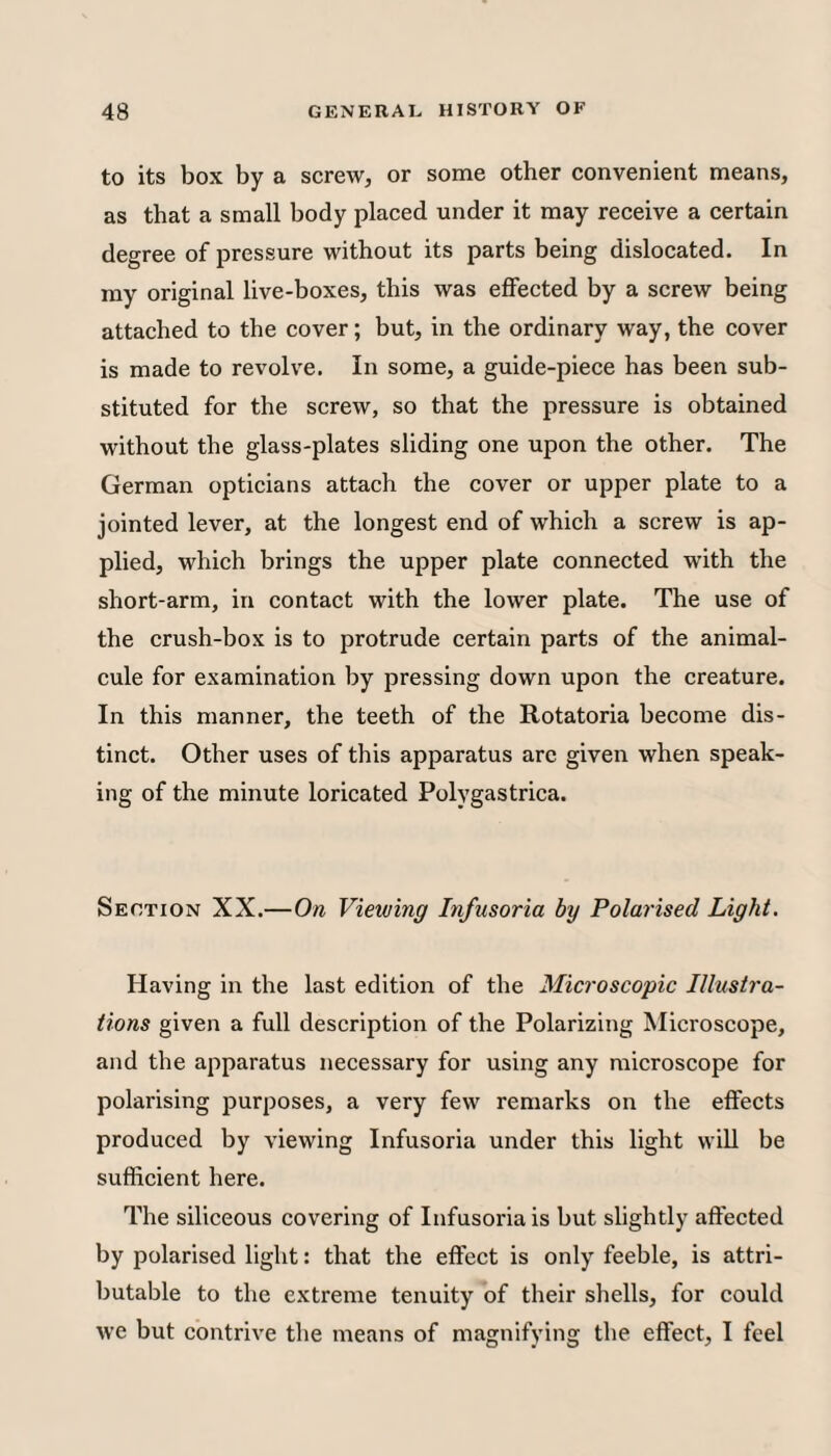 to its box by a screw, or some other convenient means, as that a small body placed under it may receive a certain degree of pressure without its parts being dislocated. In my original live-boxes, this was eflFected by a screw being attached to the cover; but, in the ordinary way, the cover is made to revolve. In some, a guide-piece has been sub¬ stituted for the screw, so that the pressure is obtained without the glass-plates sliding one upon the other. The German opticians attach the cover or upper plate to a jointed lever, at the longest end of which a screw is ap¬ plied, which brings the upper plate connected with the short-arm, in contact with the lower plate. The use of the crush-box is to protrude certain parts of the animal¬ cule for examination by pressing down upon the creature. In this manner, the teeth of the Rotatoria become dis¬ tinct. Other uses of this apparatus arc given when speak¬ ing of the minute loricated Polygastrica. Section XX.—On Viewing Infusoria by Polarised Light. Having in the last edition of the Microscopic Illustra¬ tions given a full description of the Polarizing Microscope, and the apparatus necessary for using any microscope for polarising purposes, a very few remarks on the eftects produced by viewing Infusoria under this light will be sufficient here. The siliceous covering of Infusoria is but slightly affected by polarised light: that the effect is only feeble, is attri¬ butable to the extreme tenuity of their shells, for could we but contrive the means of magnifying the effect, I feel
