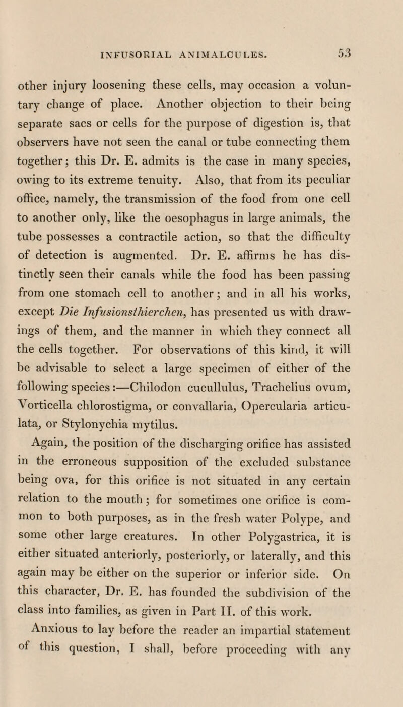 other injury loosening these cells, may occasion a volun¬ tary change of place. Another objection to their being separate sacs or cells for the purpose of digestion is, that observers have not seen the canal or tube connecting them together; this Dr. E. admits is the case in many species, owing to its extreme tenuity. Also, that from its peculiar office, namely, the transmission of the food from one cell to another only, like the oesophagus in large animals, the tube possesses a contractile action, so that the difficulty of detection is augmented. Dr. E. affirms he has dis¬ tinctly seen their canals while the food has been passing from one stomach cell to another; and in all his works, except Die Infusionsthierchcn, has presented us with draw¬ ings of them, and the manner in which they connect all the cells together. For observations of this kirid, it will be advisable to select a large specimen of either of the following species :—Chilodon cucullulus, Trachelius ovum, Vorticella chlorostigma, or convallaria, Opercularia articu- lata, or Stylonychia mytilus. Again, the position of the discharging orifice has assisted in the erroneous supposition of the excluded substance being ova, for this orifice is not situated in any certain relation to the mouth; for sometimes one orifice is com¬ mon to both purposes, as in the fresh water Polype, and some other large creatures. In other Polygastrica, it is either situated anteriorly, posteriorly, or laterally, and this again may be either on the superior or inferior side. On this character. Dr, E. has founded the subdivision of the class into families, as given in Part II. of this work. Anxious to lay before the reader an impartial statement of this question, I shall, before proceeding with any