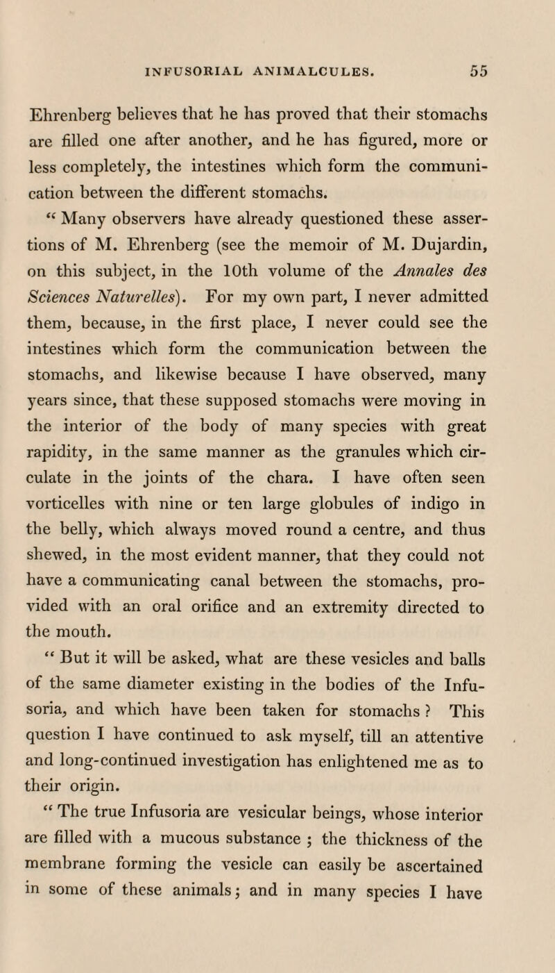 Ehrenberg believes that he has proved that their stomachs are filled one after another, and he has figured, more or less completely, the intestines which form the communi¬ cation between the different stomachs. “ Many observers have already questioned these asser¬ tions of M. Ehrenberg (see the memoir of M. Dujardin, on this subject, in the 10th volume of the Annates des Sciences Naturelles). For my own part, I never admitted them, because, in the first place, I never could see the intestines which form the communication between the stomachs, and likewise because I have observed, many years since, that these supposed stomachs were moving in the interior of the body of many species with great rapidity, in the same manner as the granules which cir¬ culate in the joints of the chara. I have often seen vorticelles with nine or ten large globules of indigo in the belly, which always moved round a centre, and thus shewed, in the most evident manner, that they could not have a communicating canal between the stomachs, pro¬ vided with an oral orifice and an extremity directed to the mouth. “ But it will be asked, what are these vesicles and balls of the same diameter existing in the bodies of the Infu¬ soria, and which have been taken for stomachs ? This question I have continued to ask myself, till an attentive and long-continued investigation has enlightened me as to their origin. “ The true Infusoria are vesicular beings, whose interior are filled with a mucous substance ; the thickness of the membrane forming the vesicle can easily be ascertained in some of these animals j and in many species I have